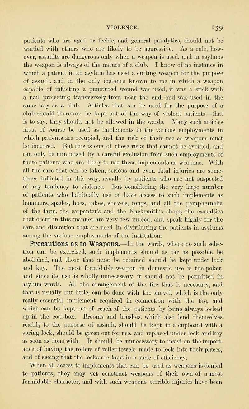 patients who are aged or feeble, and general paralytics, should not be warded with others who are likely to be aggressive. As a rule, how- ever, assaults are dangerous only when a weapon is used, and in asylums the weapon is always of the nature of a club. I know of no instance in which a patient in an asylum has used a cutting weapon for the purpose of assault, and in the only instance known to me in which a weapon capable of inflicting a punctured wound was used, it was a stick with a nail projecting transversely from near the end, and was used in the same way as a club. Articles that can be used for the purpose of a club should therefore be kept out of the way of violent patients—that is to say, they should not be allowed in the wards. Many such articles must of course be used as implements in the various employments in which patients are occupied, and the risk of their use as weapons must be incurred. But this is one of those risks that cannot be avoided, and can only be minimised by a careful exclusion from such employments of those patients who are likely to use these implements as weapons. With all the care that can be taken, serious and even fatal injuries are some- times inflicted in this way, usually by patients who are not suspected of any tendency to violence. But considering the very large number of patients who habitually use or have access to such implements as hammers, spades, hoes, rakes, shovels, tongs, and all the paraphernalia of the farm, the carpenter's and the blacksmith's shops, the casualties that occur in this manner are very few indeed, and speak highly for the care and discretion that are used in distributing the patients in asylums among the various employments of the institution. Precautions as to Weapons.—In the wards, where no such selec- tion can be exercised, such implements should as far as possible be abolished, and those that must be retained should be kept under lock and key. The most formidable weapon in domestic use is the poker, and since its use is wholly unnecessary, it should not be permitted in asylum wards. All the arrangement of the fire that is necessary, and that is usually but little, can be done with the shovel, which is the only really essential implement required in connection with the fire, and which can be kept out of reach of the patients by being always locked up in the coal-box. Brooms and brushes, which also lend themselves readily to the purpose of assault, should be kept in a cupboard with a spring lock, should be given out for use, and replaced under lock and key as soon as done with. It should be unnecessary to insist on the import- ance of having the rollers of roller-towels made to lock into their places, and of seeing that the locks are kept in a state of efficiency. When all access to implements that can be used as weapons is denied to patients, they may yet construct weapons of their own of a most formidable character, and with such weapons terrible injuries have been