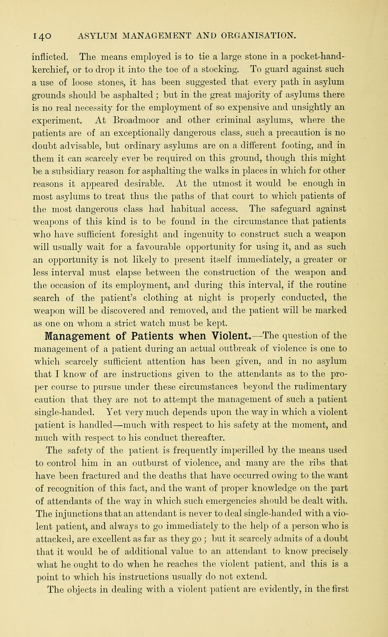 inflicted. The means employed is to tie a large stone in a pocket-hand- kerchief, or to drop it into the toe of a stocking. To guard against such a use of loose stones, it has been suggested that every path in asylum grounds should he asphalted; but in the great majority of asylums there is no real necessity for the employment of so expensive and unsightly an experiment. At Broadmoor and other criminal asylums, where the patients are of an exceptionally dangerous class, such a precaution is no doubt advisable, but ordinary asylums are on a different footing, and in them it can scarcely ever be required on this ground, though this might be a subsidiary reason for asphalting the Avalks in places in which for other reasons it appeared desirable. At the utmost it would be enough in most asylums to treat thus the paths of that court to which patients of the most dangerous class had habitual access. The safeguard against weapons of this kind is to be found in the circumstance that patients who have sufficient foresight and ingenuity to construct such a weapon will usually wait for a favourable opportunity for using it, and as such an opportunity is not likely to present itself immediately, a greater or less interval must elapse between the construction of the weapon and the occasion of its employment, and during this interval, if the routine search of the patient's clothing at night is properly conducted, the weapon will be discovered and removed, and the patient will be marked as one on whom a strict watch must be kept. Management of Patients when Violent.—The question of the management of a patient during an actual outbreak of violence is one to which scarcely sufficient attention has been given, and in no asylum that I know of are instructions given to the attendants as to the pro- per course to pursue under these circumstances beyond the rudimentary caution that they are not to attempt the management of such a patient single-handed. Yet very much depends upon the way in which a violent patient is handled—much with respect to his safety at the moment, and much with respect to his conduct thereafter. The safety of the patient is frequently imperilled by the means used to control him in an outburst of violence, and many are the ribs that have been fractured and the deaths that have occurred owing to the want of recognition of this fact, and the want of proper knowledge on the part of attendants of the way in which such emergencies should be dealt with. The injunctions that an attendant is never to deal single-handed with a vio- lent patient, and always to go immediately to the help of a person Avho is attacked, are excellent as far as they go ; but it scarcely admits of a doubt that it would be of additional value to an attendant to know precisely what he ought to do when he reaches the violent patient, and this is a point to which his instructions usually do not extend. The objects in dealing with a violent patient are evidently, in the first