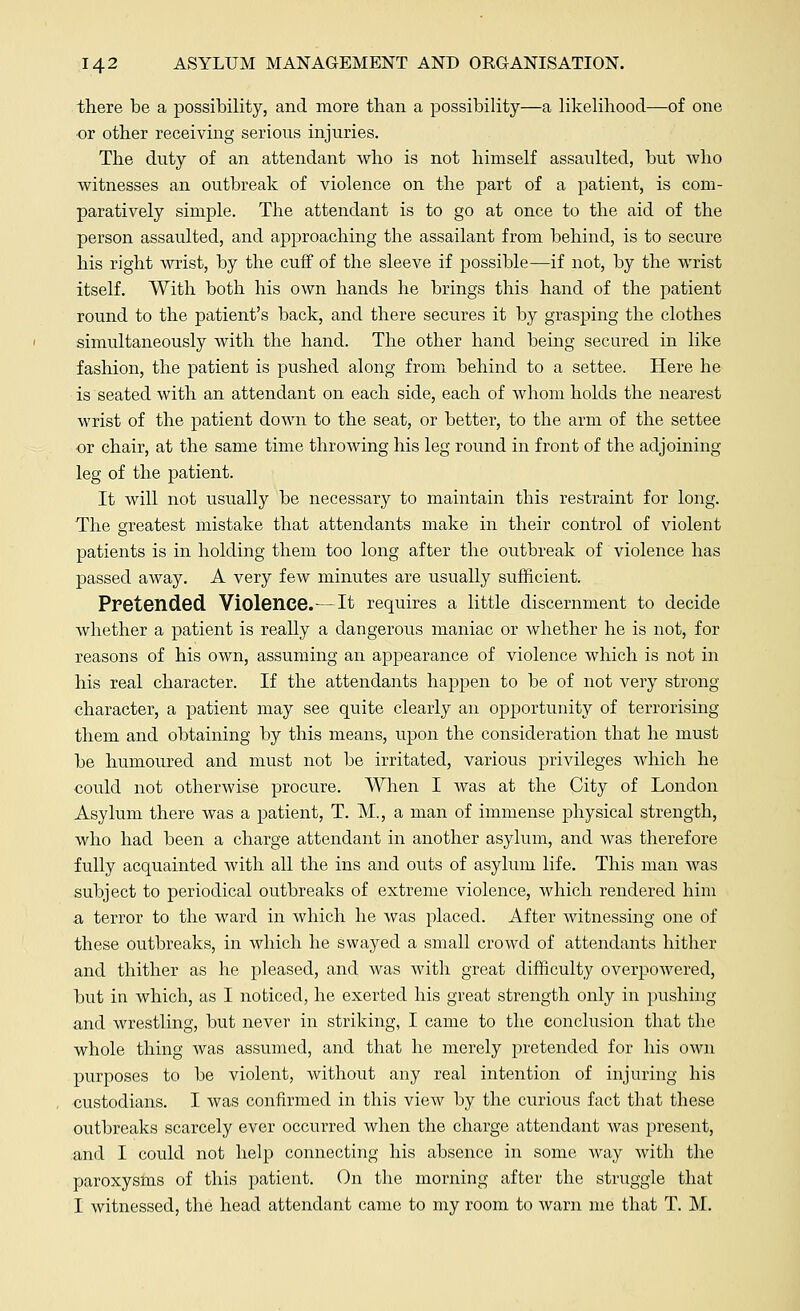 there be a possibility, and more than a possibility—a likelihood—of one or other receiving serious injuries. The duty of an attendant who is not himself assaulted, but who witnesses an outbreak of violence on the part of a patient, is com- paratively simple. The attendant is to go at once to the aid of the person assaulted, and approaching the assailant from behind, is to secure his right wrist, by the cuff of the sleeve if possible—if not, by the wrist itself. With both his own hands he brings this hand of the patient round to the patient's back, and there secures it by grasping the clothes simultaneously with the hand. The other hand being secured in like fashion, the patient is pushed along from behind to a settee. Here he is seated with an attendant on each side, each of whom holds the nearest wrist of the patient down to the seat, or better, to the arm of the settee or chair, at the same time throwing his leg round in front of the adjoining leg of the patient. It will not usually be necessary to maintain this restraint for long. The greatest mistake that attendants make in their control of violent patients is in holding them too long after the outbreak of violence has passed away. A very few minutes are usually sufficient. Pretended Violence.—It requires a little discernment to decide whether a patient is really a dangerous maniac or whether he is not, for reasons of his own, assuming an appearance of violence which is not in his real character. If the attendants happen to be of not very strong character, a patient may see quite clearly an opportunity of terrorising them and obtaining by this means, upon the consideration that he must be humoured and must not be irritated, various privileges which he could not otherwise procure. When I Avas at the City of London Asylum there was a patient, T. M., a man of immense physical strength, who had been a charge attendant in another asylum, and was therefore fully acquainted with all the ins and outs of asylum life. This man was subject to periodical outbreaks of extreme violence, which rendered him a terror to the ward in which he was placed. After witnessing one of these outbreaks, in which he swayed a small crowd of attendants hither and thither as he pleased, and was with great difficulty overpowered, but in which, as I noticed, he exerted his great strength only in pushing and wrestling, but never in striking, I came to the conclusion that the whole thing was assumed, and that he merely pretended for his own purposes to be violent, without any real intention of injuring his custodians. I was confirmed in this view by the curious fact that these outbreaks scarcely ever occurred when the charge attendant was present, and I could not help connecting his absence in some way with the paroxysms of this patient. On the morning after the struggle that I witnessed, the head attendant came to my room to warn me that T. M.