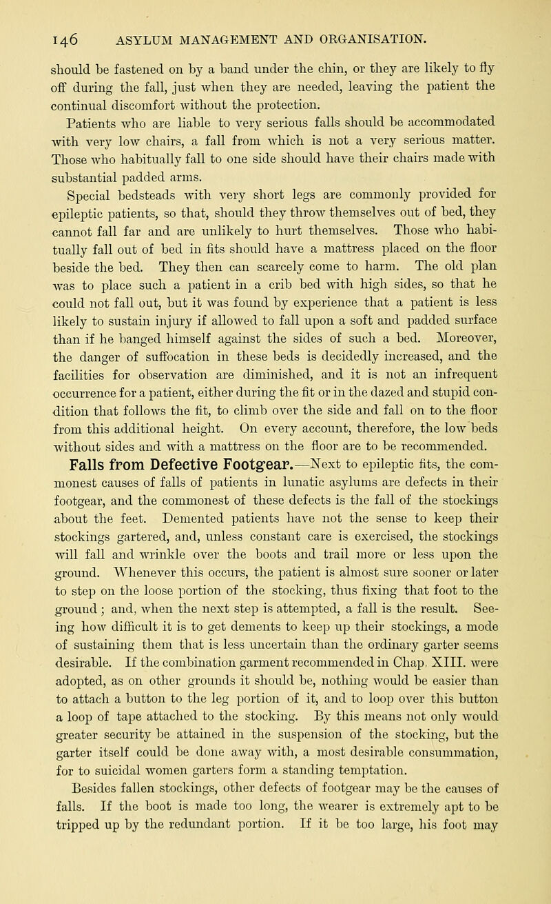 should be fastened on by a band under the chin, or they are likely to fly off during the fall, just when they are needed, leaving the patient the continual discomfort without the protection. Patients who are liable to very serious falls should be accommodated with very low chairs, a fall from which is not a very serious matter. Those who habitually fall to one side should have their chairs made with substantial padded arms. Special bedsteads with very short legs are commonly provided for epileptic patients, so that, should they throw themselves out of bed, they cannot fall far and are unlikely to hurt themselves. Those who habi- tually fall out of bed in fits should have a mattress placed on the floor beside the bed. They then can scarcely come to harm.. The old plan was to place such a patient in a crib bed with high sides, so that he could not fall out, but it was found by experience that a patient is less likely to sustain injury if allowed to fall upon a soft and padded surface than if he banged himself against the sides of such a bed. Moreover, the danger of suffocation in these beds is decidedly increased, and the facilities for observation are diminished, and it is not an infrequent occurrence for a patient, either during the fit or in the dazed and stupid con- dition that follows the fit, to climb over the side and fall on to the floor from this additional height. On every account, therefore, the low beds without sides and with a mattress on the floor are to be recommended. Falls from Defective Footgear.—Next to epileptic fits, the com- monest causes of falls of patients in lunatic asylums are defects in their footgear, and the commonest of these defects is the fall of the stockings about the feet. Demented patients have not the sense to keep their stockings gartered, and, unless constant care is exercised, the stockings will fall and wrinkle over the boots and trail more or less upon the ground. Whenever this occurs, the patient is almost sure sooner or later to step on the loose portion of the stocking, thus fixing that foot to the ground; and, when the next step is attempted, a fall is the result. See- ing how difficult it is to get dements to keep up their stockings, a mode of sustaining them that is less uncertain than the ordinary garter seems desirable. If the combination garment recommended in Chap. XIII. were adopted, as on other grounds it should be, nothing would be easier than to attach a button to the leg portion of it, and to loop over this button a loop of tape attached to the stocking. By this means not only would greater security be attained in the suspension of the stocking, but the garter itself could be done away with, a most desirable consummation, for to suicidal women garters form a standing temptation. Besides fallen stockings, other defects of footgear may be the causes of falls. If the boot is made too long, the wearer is extremely apt to be tripped up by the redundant portion. If it be too large, his foot may