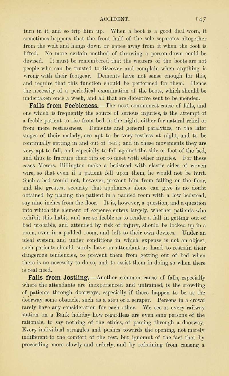 turn in it, and so trip him up. When a boot is a good deal worn, it sometimes happens that the front half of the sole separates altogether from the welt and hangs down or gapes away from it when the foot is lifted. ~No more certain method of throwing a person down could be devised. It must be remembered that the wearers of the boots are not people who can be trusted to discover and complain when anything is wrong with their footgear. Dements have not sense enough for this, and require that this function should be performed for them. Hence the necessity of a periodical examination of the boots, which should be undertaken once a week, and all that are defective sent to be mended. Falls from Feebleness.—The next commonest cause of falls, and one which is frequently the source of serious injuries, is the attempt of a feeble patient to rise from bed in the night, either for natural relief or from mere restlessness. Dements and general paralytics, in the later stages of their malady, are apt to be very restless at night, and to be continually getting in and out of bed; and in these movements they are very apt to fall, and especially to fall against the side or foot of the bed, and thus to fracture their ribs or to meet with other injuries. For these cases Messrs. Billington make a bedstead with elastic sides of woven wire, so that even if a patient fell upon them, he would not be hurt. Such a bed would not, however, prevent him from falling on the floor, and the greatest security that appliances alone can give is no doubt obtained by placing the patient in a padded room with a low bedstead, say nine inches from the floor. It is, however, a question, and a question into which the element of expense enters largely, whether patients who exhibit this habit, and are so feeble as to render a fall in getting out of bed probable, and attended by risk of injury, should be locked up in a room, even in a padded room, and left to their own devices. Under an ideal system, and under conditions in which expense is not an object, such patients should surely have an attendant at hand to restrain their dangerous tendencies, to prevent them from getting out of bed when there is no necessity to do so, and to assist them in doing so when there is real need. Falls from Jostling.—Another common cause of falls, especially where the attendants are inexperienced and untrained, is the crowding of patients through doorways, especially if there happen to be at the doorway some obstacle, such as a step or a scraper. Persons in a crowd rarely have any consideration for each other. We see at every railway station on a Bank holiday how regardless are even sane persons of the rationale, to say nothing of the ethics, of passing through a doorway. Every individual struggles and pushes towards the opening, not merely indifferent to the comfort of the rest, but ignorant of the fact that by proceeding more slowly and orderly, and by refraining from causing a