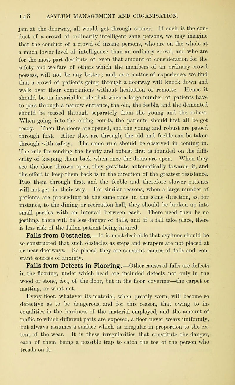 jam at the doorway, all would get through sooner. If such is the con- duct of a crowd of ordinarily intelligent sane persons, we may imagine that the conduct of a crowd of insane persons, who are on the whole at a much lower level of intelligence than an ordinary crowd, and who are for the most part destitute of even that amount of consideration for the safety and welfare of others which the members of an ordinary crowd possess, will not be any better; and, as a matter of experience, we find that a crowd of patients going through a doorway will knock down and walk over their companions without hesitation or remorse. Hence it should be an invariable rule that when a large number of patients have to pass through a narrow entrance, the old, the feeble, and the demented should be passed through separately from the young and the robust. When going into the airing courts, the patients should first all be got ready. Then the doors are opened, and the young and robust are passed through first. After they are through, the old and feeble can be taken through with safety. The same rule should be observed in coming in. The rule for sending the hearty and robust first is founded on the diffi- culty of keeping them back when once the doors are open. When they see the door thrown open, they gravitate automatically towards it, and the effort to keep them back is in the direction of the greatest resistance. Pass them through first, and the feeble and therefore slower patients will not get in their way. For similar reasons, when a large number of patients are proceeding at the same time in the same direction, as, for instance, to the dining or recreation hall, they should be broken up into small parties with an interval between each. There need then be no jostling, there will be less danger of falls, and if a fall take place, there is less risk of the fallen patient being injured. Falls from Obstacles.—It is most desirable that asylums should be so constructed that such obstacles as steps and scrapers are not placed at or near doorways. So placed they are constant causes of falls and con- stant sources of anxiety. Falls from Defects in Flooring.—Other causes of falls are defects in the flooring, under which head are included defects not only in the wood or stone, &c, of the floor, but in the floor covering—the carpet or matting, or what not. Every floor, whatever its material, when greatly worn, will become so defective as to be dangerous, and for this reason, that owing to in- equalities in the hardness of the material employed, and the amount of traffic to Avhich different parts are exposed, a floor never wears uniformly, but always assumes a surface Avhich is irregular in proportion to the ex- tent of the wear. It is these irregularities that constitute the danger, each of them being a possible trap to catch the toe of the person who treads on it.