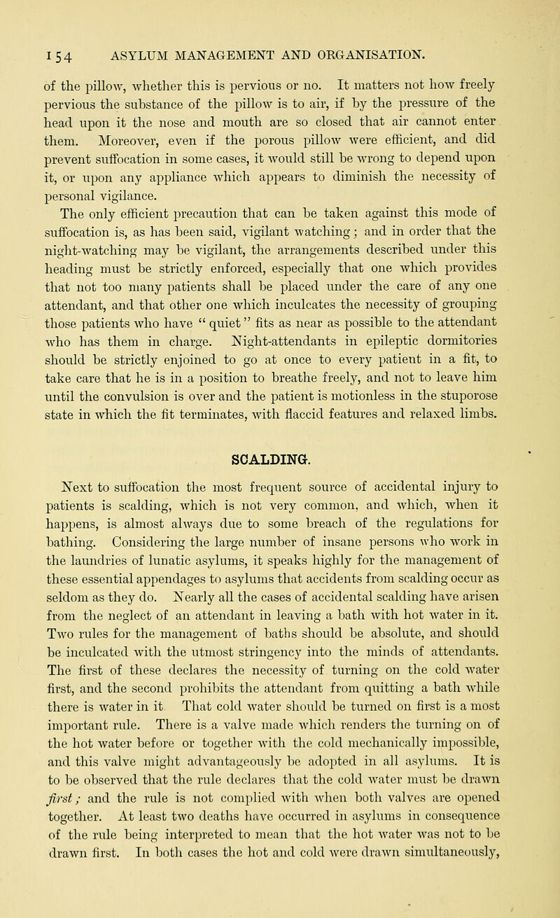 of the pillow, whether this is pervious or no. It matters not how freely pervious the substance of the pillow is to air, if by the pressure of the head upon it the nose and mouth are so closed that air cannot enter them. Moreover, even if the porous pillow were efficient, and did prevent suffocation in some cases, it would still he wrong to depend upon it, or upon any appliance which appears to diminish the necessity of personal vigilance. The only efficient precaution that can he taken against this mode of suffocation is, as has been said, vigilant watching; and in order that the night-watching may be vigilant, the arrangements described under this heading must be strictly enforced, especially that one which provides that not too many patients shall be placed under the care of any one attendant, and that other one which inculcates the necessity of grouping those patients who have  quiet fits as near as possible to the attendant who has them in charge. Night-attendants in epileptic dormitories should be strictly enjoined to go at once to every patient in a fit, to take care that he is in a position to breathe freely, and not to leave him until the convulsion is over and the patient is motionless in the stuporose state in which the fit terminates, with flaccid features and relaxed limbs. SCALDING. Next to suffocation the most frequent source of accidental injury to patients is scalding, which is not very common, and which, when it happens, is almost always due to some breach of the regulations for bathing. Considering the large number of insane persons who work in the laundries of lunatic asylums, it speaks highly for the management of these essential appendages to asylums that accidents from scalding occur as seldom as they do. Nearly all the cases of accidental scalding have arisen from the neglect of an attendant in leaving a bath with hot water in it. Two rules for the management of baths should be absolute, and should be inculcated with the utmost stringency into the minds of attendants. The first of these declares the necessity of turning on the cold water first, and the second prohibits the attendant from quitting a bath while there is water in it That cold water should be turned on first is a most important rule. There is a valve made which renders the turning on of the hot water before or together with the cold mechanically impossible, and this valve might advantageously be adopted in all asylums. It is to be observed that the rule declares that the cold water must be drawn first; and the rule is not complied with when both valves are opened together. At least two deaths have occurred in asylums in consequence of the rule being interpreted to mean that the hot water was not to be drawn first. In both cases the hot and cold were drawn simultaneously,