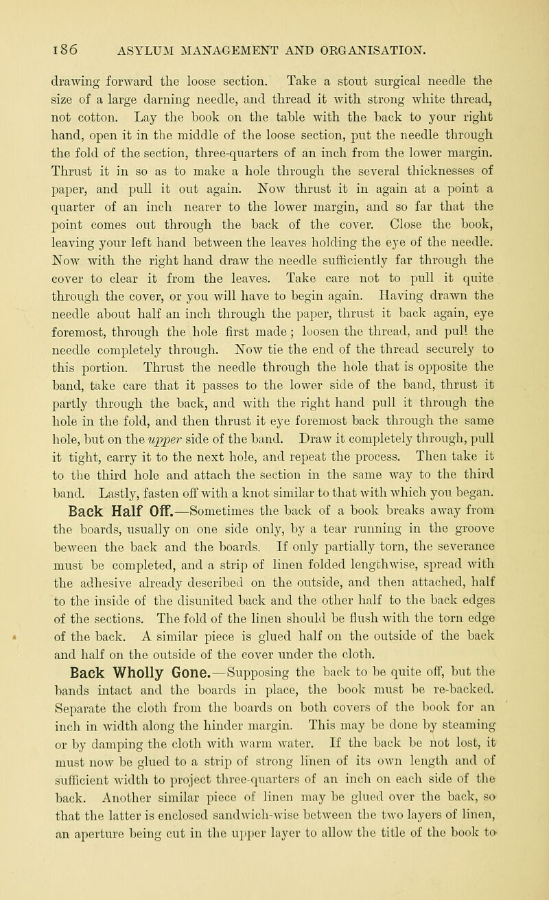 drawing forward the loose section. Take a stout surgical needle the size of a large darning needle, and thread it with strong white thread, not cotton. Lay the hook on the tahle with the hack to your right hand, open it in the middle of the loose section, put the needle through the fold of the section, three-quarters of an inch from the lower margin. Thrust it in so as to make a hole through the several thicknesses of paper, and pull it out again. Now thrust it in again at a point a quarter of an inch nearer to the lower margin, and so far that the point comes out through the hack of the cover. Close the book, leaving your left hand between the leaves holding the eye of the needle. Now with the right hand draw the needle sufficiently far through the cover to clear it from the leaves. Take care not to pull it quite through the cover, or you will have to begin again. Having drawn the needle about half an inch through the paper, thrust it back again, eye foremost, through the hole first made; loosen the thread, and pull the needle completely through. Now tie the end of the thread securely to this portion. Thrust the needle through the hole that is opposite the band, take care that it passes to the lower side of the band, thrust it partly through the back, and with the right hand pull it through the hole in the fold, and then thrust it eye foremost back through the same hole, but on the upper side of the band. Draw it completely through, pull it tight, carry it to the next hole, and repeat the process. Then take it to the third hole and attach the section in the same way to the third band. Lastly, fasten off with a knot similar to that with which you began. Back Half Off.—Sometimes the back of a book breaks away from the boards, usually on one side only, by a tear running in the groove beween the back and the boards. If only partially torn, the severance must be completed, and a strip of linen folded lengthwise, spread with the adhesive already described on the outside, and then attached, half to the inside of the disunited back and the other half to the back edges of the sections. The fold of the linen should be flush with the torn edge of the back. A similar piece is glued half on the outside of the back and half on the outside of the cover under the cloth. Back Wholly Gone.—Supposing the back to be quite off, but the bands intact and the boards in place, the book must be re-backed. Separate the cloth from the boards on both covers of the book for an inch in width along the hinder margin. This may be done by steaming or by damping the cloth with warm water. If the back be not lost, it must now be glued to a strip of strong linen of its own length and of sufficient width to project three-quarters of an inch on each side of the back. Another similar piece of linen may be glued over the back, so that the latter is enclosed sandwich-wise between the two layers of linen, an aperture being cut in the upper layer to allow the title of the book to-