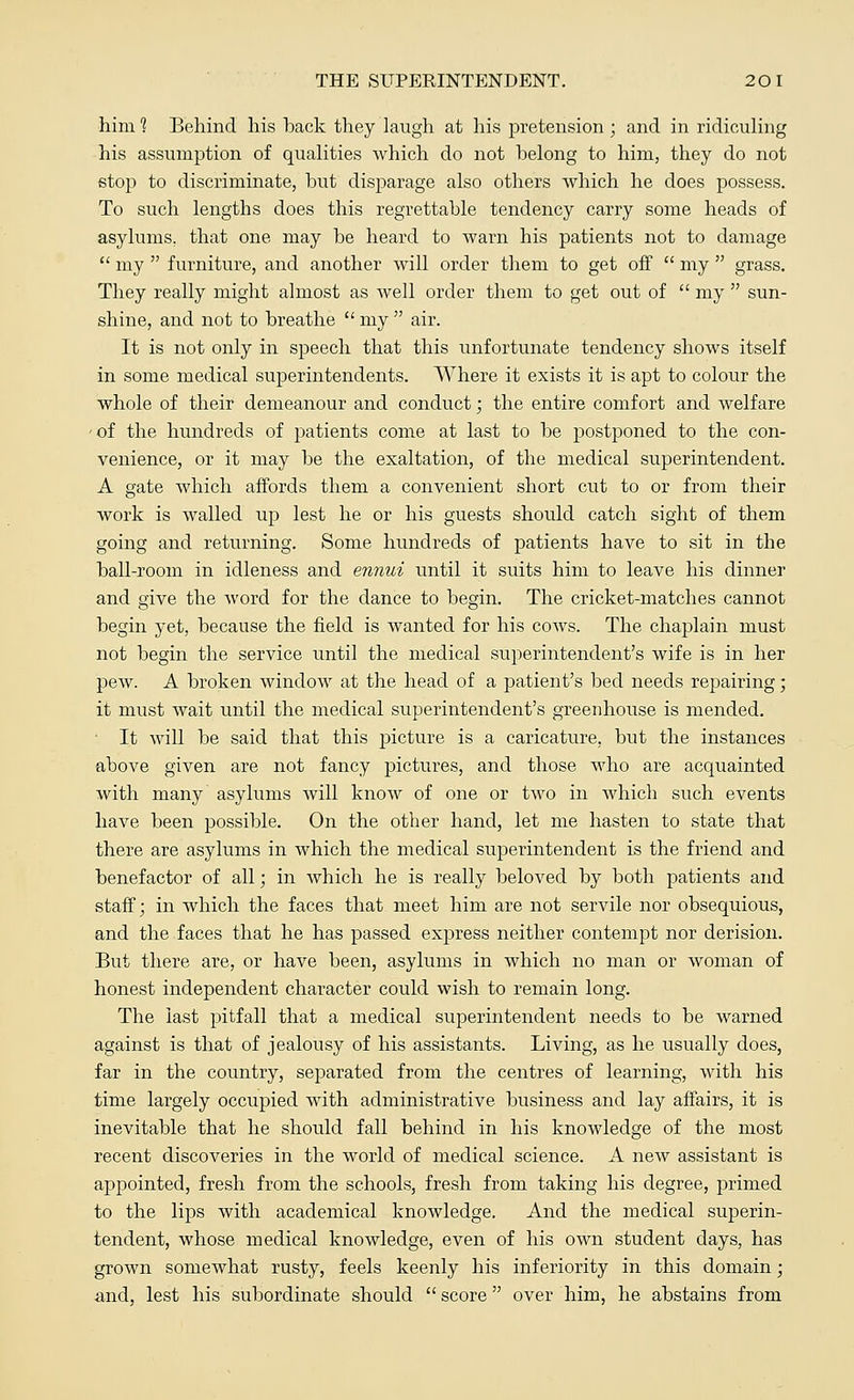 him 1 Behind his hack they laugh at his pretension ; and in ridiculing his assumption of qualities which do not helong to him, they do not stop to discriminate, hut disparage also others which he does possess. To such lengths does this regrettable tendency carry some heads of asylums, that one may be heard to Avarn his patients not to damage  my  furniture, and another will order them to get off  my  grass. They really might almost as well order them to get out of  my  sun- shine, and not to breathe  my  air. It is not only in speech that this unfortunate tendency shows itself in some medical superintendents. Where it exists it is apt to colour the whole of their demeanour and conduct; the entire comfort and welfare • of the hundreds of patients come at last to be postponed to the con- venience, or it may be the exaltation, of the medical superintendent. A gate which affords them a convenient short cut to or from their work is walled up lest he or his guests should catch sight of them going and returning. Some hundreds of patients have to sit in the ball-room in idleness and ennui until it suits him to leave his dinner and give the word for the dance to begin. The cricket-matches cannot begin yet, because the field is wanted for his coavs. The chaplain must not begin the service until the medical superintendent's wife is in her peAV. A broken AvindoAAr at the head of a patient's bed needs repairing; it must Avait until the medical superintendent's greenhouse is mended. • It Avill be said that this picture is a caricature, but the instances above given are not fancy pictures, and those who are acquainted with many asylums will knoAv of one or Uvo in which such events have been possible. On the other hand, let me hasten to state that there are asylums in which the medical superintendent is the friend and benefactor of all; in Avhich he is really beloved by both patients and staff; in which the faces that meet him are not servile nor obsequious, and the faces that he has passed express neither contempt nor derision. But there are, or have been, asylums in Avhich no man or Avoman of honest independent character could wish to remain long. The last pitfall that a medical superintendent needs to be Avarned against is that of jealousy of his assistants. Living, as he usually does, far in the country, separated from the centres of learning, Avith his time largely occupied with administrative business and lay affairs, it is inevitable that he should fall behind in his knoAvledge of the most recent discoveries in the world of medical science. A neAV assistant is appointed, fresh from the schools, fresh from taking his degree, primed to the lips with academical knowledge. And the medical superin- tendent, whose medical knowledge, even of his own student days, has groAvn somewhat rusty, feels keenly his inferiority in this domain; and, lest his subordinate should  score over him, he abstains from