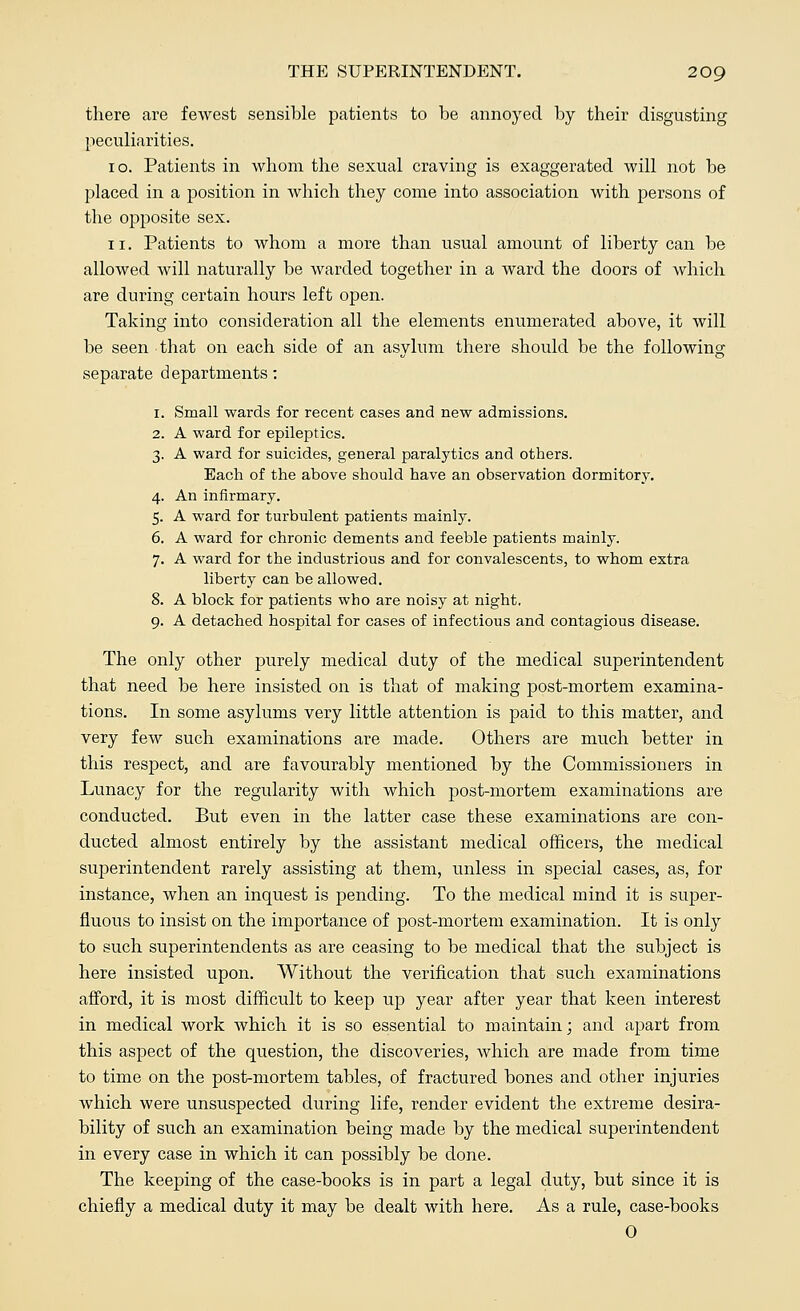 there are fewest sensible patients to be annoyed by their disgusting peculiarities. 10. Patients in whom the sexual craving is exaggerated will not be placed in a position in which they come into association with persons of the opposite sex. 11. Patients to whom a more than usual amount of liberty can be allowed will naturally be warded together in a ward the doors of which are during certain hours left open. Taking into consideration all the elements enumerated above, it will be seen that on each side of an asylum there should be the following separate departments: 1. Small wards for recent cases and new admissions. 2. A ward for epileptics. 3. A ward for suicides, general paralytics and others. Each of the above should have an observation dormitory. 4. An infirmary. 5. A ward for turbulent patients mainly. 6. A ward for chronic dements and feeble patients mainly. 7. A ward for the industrious and for convalescents, to whom extra liberty can be allowed. 8. A block for patients who are noisy at night. 9. A detached hospital for cases of infectious and contagious disease. The only other purely medical duty of the medical superintendent that need be here insisted on is that of making post-mortem examina- tions. In some asylums very little attention is paid to this matter, and very few such examinations are made. Others are much better in this respect, and are favourably mentioned by the Commissioners in Lunacy for the regularity with which post-mortem examinations are conducted. But even in the latter case these examinations are con- ducted almost entirely by the assistant medical officers, the medical superintendent rarely assisting at them, unless in special cases, as, for instance, when an inquest is pending. To the medical mind it is super- fluous to insist on the importance of post-mortem examination. It is only to such superintendents as are ceasing to be medical that the subject is here insisted upon. Without the verification that such examinations afford, it is most difficult to keep up year after year that keen interest in medical work which it is so essential to maintain; and apart from this aspect of the question, the discoveries, which are made from time to time on the post-mortem tables, of fractured bones and other injuries which were unsuspected during life, render evident the extreme desira- bility of such an examination being made by the medical superintendent in every case in which it can possibly be done. The keeping of the case-books is in part a legal duty, but since it is chiefly a medical duty it may be dealt with here. As a rule, case-books 0