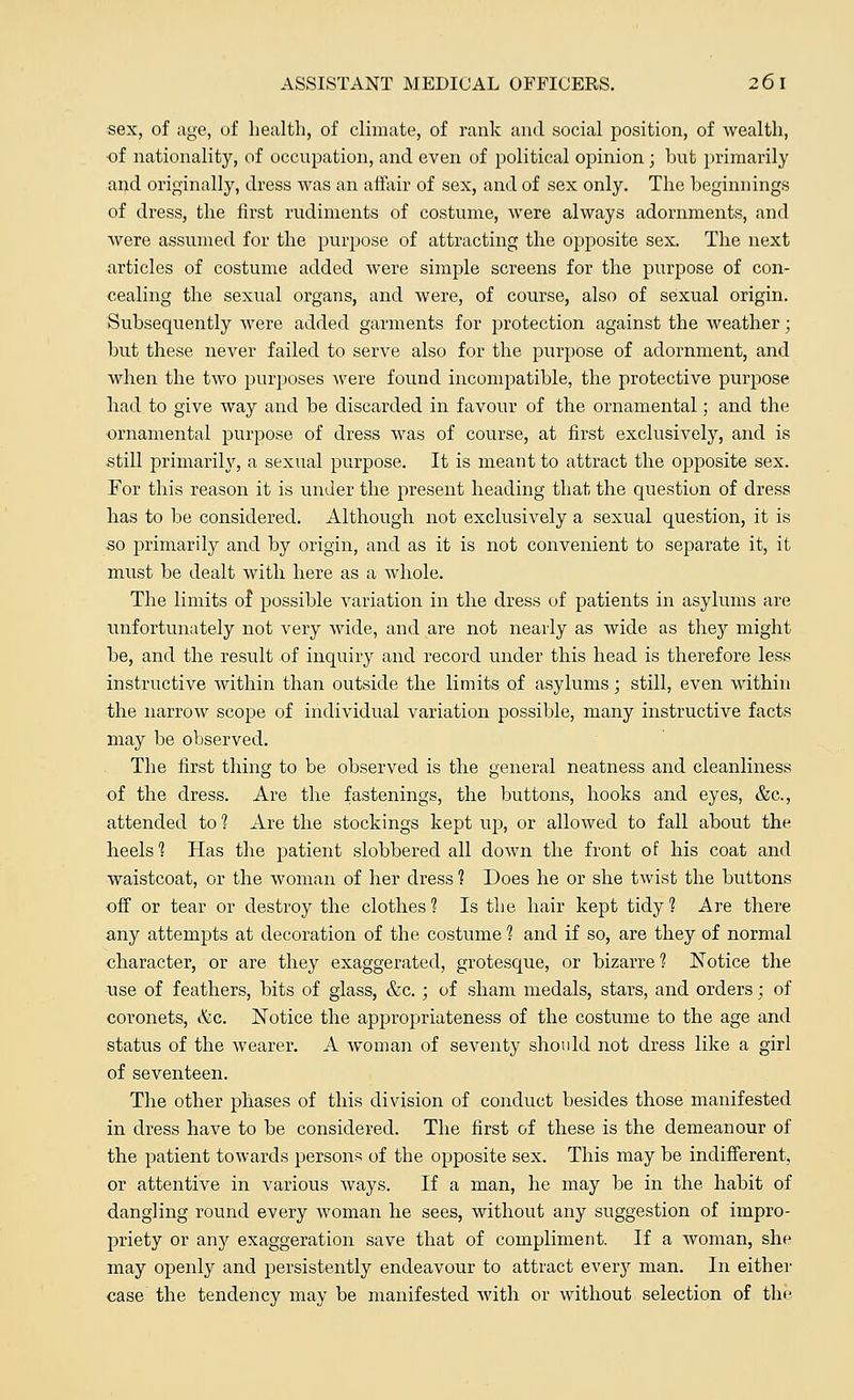 sex, of age, of health, of climate, of rank and social position, of wealth, of nationality, of occupation, and even of political opinion; but primarily and originally, dress was an affair of sex, and of sex only. The beginnings of dress, the first rudiments of costume, were always adornments, and were assumed for the purpose of attracting the opposite sex. The next articles of costume added were simple screens for the purpose of con- cealing the sexual organs, and were, of course, also of sexual origin. Subsequently were added garments for protection against the weather; but these never failed to serve also for the purpose of adornment, and when the two purposes were found incompatible, the protective purpose had to give way and be discarded in favour of the ornamental; and the ornamental purpose of dress was of course, at first exclusively, and is still primarily, a sexual purpose. It is meant to attract the opposite sex. For this reason it is under the present heading that the question of dress has to be considered. Although not exclusively a sexual question, it is so primarily and by origin, and as it is not convenient to separate it, it must be dealt with here as a whole. The limits of possible variation in the dress of patients in asylums are unfortunately not very wide, and are not nearly as wide as they might be, and the result of inquiry and record under this head is therefore less instructive within than outside the limits of asylums; still, even within the narrow scope of individual variation possible, many instructive facts may be observed. The first thing to be observed is the general neatness and cleanliness of the dress. Are the fastenings, the buttons, hooks and eyes, &c, attended to % Are the stockings kept up, or allowed to fall about the heels 1 Has the patient slobbered all down the front of his coat and waistcoat, or the woman of her dress 1 Does he or she twist the buttons off or tear or destroy the clothes 1 Is the hair kept tidy 1 Are there any attempts at decoration of the costume ? and if so, are they of normal character, or are they exaggerated, grotesque, or bizarre ? Notice the use of feathers, bits of glass, &c. ; of sham medals, stars, and orders ■ of coronets, &c. Notice the appropriateness of the costume to the age and status of the wearer. A woman of seventy should not dress like a girl of seventeen. The other phases of this division of conduct besides those manifested in dress have to be considered. The first of these is the demeanour of the patient towards persons of the opposite sex. This may be indifferent, or attentive in various ways. If a man, he may be in the habit of dangling round every woman he sees, without any suggestion of impro- priety or any exaggeration save that of compliment. If a woman, she may openly and persistently endeavour to attract every man. In either case the tendency may be manifested with or without selection of the