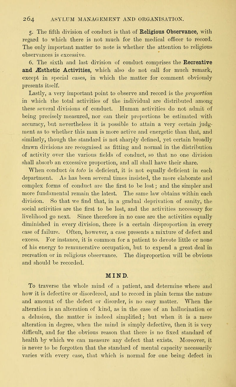 5. The fifth division of conduct is that of Religious Observance, with regard to which there is not much for the medical officer to record. The only important matter to note is whether the attention to religious observances is excessive. 6. The sixth and last division of conduct comprises the Recreative and Esthetic Activities, which also do not call for much remark, except in special cases, in which the matter for comment obviously presents itself. Lastly, a very important point to observe and record is the proportion in which the total activities of the individual are distributed among these several divisions of conduct. Human activities do not admit of being precisely measured, nor can their proportions be estimated with accuracy, but nevertheless it is possible to attain a very certain judg- ment as to whether this man is more active and energetic than that, and similarly, though the standard is not sharply defined, yet certain broadly drawn divisions are recognised as fitting and normal in the distribution of activity over the various fields of conduct, so that no one division shall absorb an excessive proportion, and all shall have their share. When conduct in toto is deficient, it is not equally deficient in each department. As has been several times insisted, the more elaborate and complex forms of conduct are the first to be lost; and the simpler and more fundamental remain the latest. The same law obtains within each division. So that we find that, in a gradual deprivation of sanity, the. social activities are the first to be lost, and the activities necessary for livelihood go next. Since therefore in no case are the activities equally diminished in every division, there is a certain disproportion in every case of failure. Often, however, a case presents a mixture of defect and excess. For instance, it is common for a patient to devote little or none of his energy to remunerative occupation, but to expend a great deal in recreation or in religious observance. The disproportion will be obvious and should be recorded. MIND. To traverse the whole mind of a patient, and determine where and how it is defective or disordered, and to record in plain terms the nature and amount of the defect or disorder, is no easy matter. When the alteration is an alteration of kind, as in the case of an hallucination or a delusion, the matter is indeed simplified; but when it is a mere alteration in degree, when the mind is simply defective, then it is very difficult, and for the obvious reason that there is no fixed standard of health by which we can measure any defect that exists. Moreover, it is never to be forgotten that the standard of mental capacity necessarily varies with every case, that which is normal for one being defect in