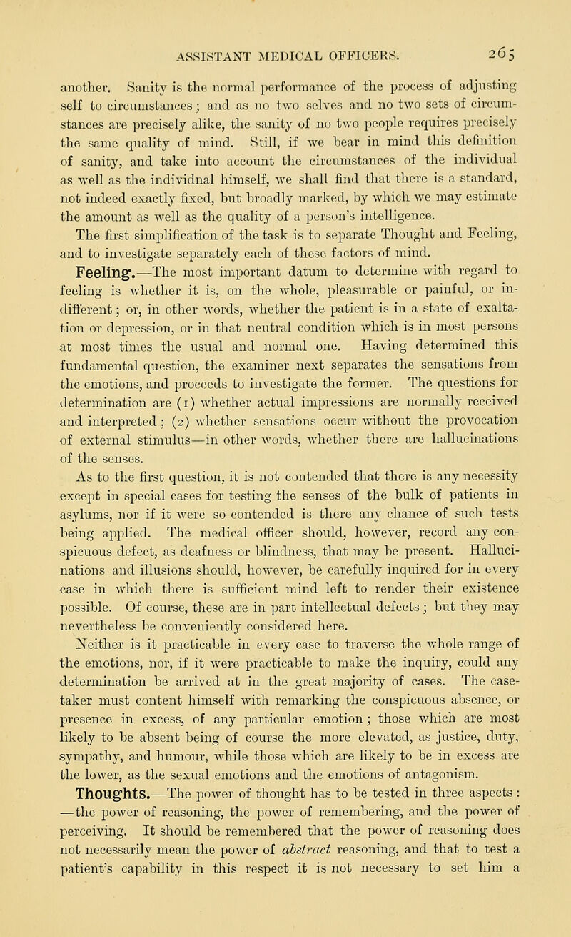 another. Sanity is the normal performance of the process of adjusting self to circumstances; and as no two selves and no two sets of circum- stances are precisely alike, the sanity of no two people requires precisely the same quality of mind. Still, if we bear in mind this definition of sanity, and take into account the circumstances of the individual as well as the individnal himself, we shall find that there is a standard, not indeed exactly fixed, but broadly marked, by which we may estimate the amount as well as the quality of a person's intelligence. The first simplification of the task is to separate Thought and Feeling, and to investigate separately each of these factors of mind. Feeling.—The most important datum to determine with regard to feeling is whether it is, on the whole, pleasurable or painful, or in- different ; or, in other words, whether the patient is in a state of exalta- tion or depression, or in that neutral condition which is in most persons at most times the usual and normal one. Having determined this fundamental question, the examiner next separates the sensations from the emotions, and proceeds to investigate the former. The questions for determination are (1) whether actual impressions are normally received and interpreted; (2) whether sensations occur without the provocation of external stimulus—in other words, whether there are hallucinations of the senses. As to the first question, it is not contended that there is any necessity except in special cases for testing the senses of the bulk of patients in asylums, nor if it were so contended is there any chance of such tests being applied. The medical officer should, however, record any con- spicuous defect, as deafness or blindness, that may be present. Halluci- nations and illusions should, however, be carefully inquired for in every case in which there is sufficient mind left to render their existence possible. Of course, these are in part intellectual defects; but they may nevertheless be conveniently considered here. ^Neither is it practicable in every case to traverse the whole range of the emotions, nor, if it were practicable to make the inquiry, could any determination be arrived at in the great majority of cases. The case- taker must content himself with remarking the conspicuous absence, or presence in excess, of any particular emotion; those which are most likely to be absent being of course the more elevated, as justice, duty, sympathy, and humour, while those which are likely to be in excess are the lower, as the seximl emotions and the emotions of antagonism. Thoughts.—The power of thought has to be tested in three aspects : —the power of reasoning, the power of remembering, and the power of perceiving. It should be remembered that the power of reasoning does not necessarily mean the poAver of abstract reasoning, and that to test a patient's capability in this respect it is not necessary to set him a