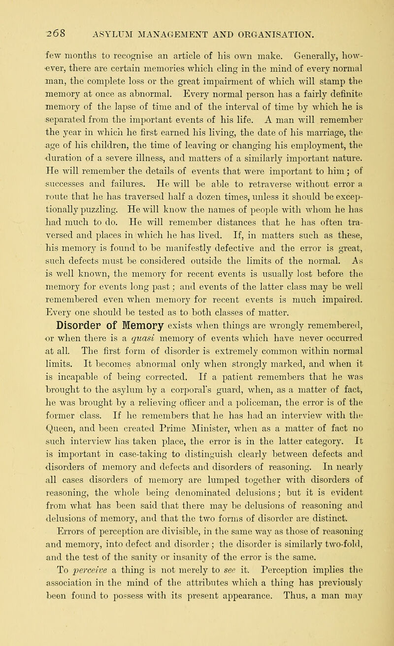 few months to recognise an article of his own make. Generally, how- •ever, there are certain memories which cling in the mind of every normal man, the complete loss or the great impairment of which will stamp the memory at once as abnormal. Every normal person has a fairly definite memory of the lapse of time and of the interval of time by which he is separated from the important events of his life. A man will remember the year in which he first earned his living, the date of his marriage, the •age of his children, the time of leaving or changing his employment, the •duration of a severe illness, and matters of a similarly important nature. He will remember the details of events that were important to him; of successes and failures. He will be able to retraverse without error a route that he has traversed half a dozen times, unless it should be excep- tionally puzzling. He will know the names of people with Avhom he has had much to do. He will remember distances that he has often tra- versed and places in which he has lived. If, in matters such as these, his memory is found to be manifestly defective and the error is great, such defects must be considered outside the limits of the normal. As is well known, the memory for recent events is usually lost before the memory for events long past; and events of the latter class may be well remembered even when memory for recent events is much impaired. Every one should be tested as to both classes of matter. Disorder Of Memory exists when things are wrongly remembered, or when there is a quasi memory of events which have never occurred at all. The first form of disorder is extremely common within normal limits. It becomes abnormal only when strongly marked, and when it is incapable of being corrected. If a patient remembers that he was brought to the asylum by a corporal's guard, when, as a matter of fact, he was brought by a relieving officer and a policeman, the error is of the former class. If he remembers that he has had an interview with the Queen, and been created Prime Minister, when as a matter of fact no such interview has taken place, the error is in the latter category. It is important in case-taking to distinguish clearly between defects and disorders of memory and defects and disorders of reasoning. In nearly all cases disorders of memory are lumped together with disorders of reasoning, the whole being denominated delusions; but it is evident from what has been said that there may be delusions of reasoning and delusions of memory, and that the two forms of disorder are distinct. Errors of perception are divisible, in the same way as those of reasoning and memory, into defect and disorder; the disorder is similarly two-fold, and the test of the sanity or insanity of the error is the same. To perceive a thing is not merely to see it. Perception implies the association in the mind of the attributes which a thing has previously been found to possess with its present appearance. Thus, a man may