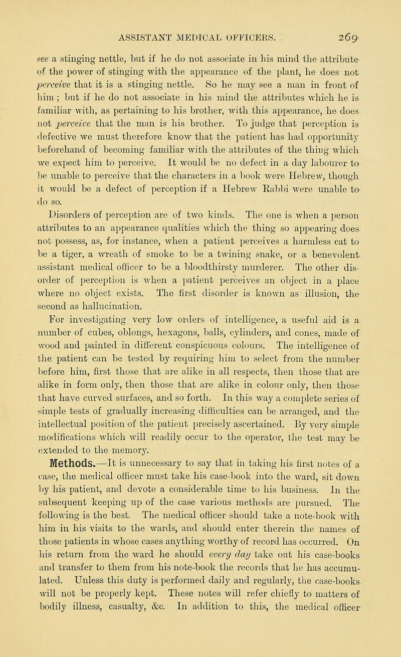 see a stinging nettle, but if he do not associate in his mind the attribute of the power of stinging with the appearance of the plant, he does not perceive that it is a stinging nettle. So he may see a man in front of him; but if he do not associate in his mind the attributes which he is familiar with, as pertaining to his brother, with this appearance, he does not perceive that the man is his brother. To judge that perception is defective we must therefore know that the patient has had opportunity beforehand of becoming familiar with the attributes of the thing which we expect him to perceive. It would be no defect in a day labourer to- be unable to perceive that the characters in a book were Hebrew, though it would be a defect of perception if a Hebrew Eabbi were unable to- do so. Disorders of perception are of two kinds. The one is when a person attributes to an appearance qualities which the thing so appearing does- not possess, as, for instance, when a patient perceives a harmless cat to be a tiger, a wreath of smoke to be a twining snake, or a benevolent assistant medical officer to be a bloodthirsty murderer. The other dis- order of perception is when a patient perceives an object in a place where no object exists. The first disorder is known as illusion, the- second as hallucination. For investigating very low orders of intelligence, a useful aid is a number of cubes, oblongs, hexagons, balls, cylinders, and cones, made of wood and painted in different conspicuous colours. The intelligence of the patient can be tested by requiring him to select from the number before him, first those that are alike in all respects, then those that are alike in form only, then those that are alike in colour only, then those that have curved surfaces, and so forth. In this way a complete series of simple tests of gradually increasing difficulties can be arranged, and the intellectual position of the patient precisely ascertained. By very simple modifications which will readily occur to the operator, the test may be- extended to the memory. Methods.—It is unnecessary to say that in taking his first notes of a case, the medical officer must take his case-book into the ward, sit down by his patient, and devote a considerable time to his business. In the subsequent keeping up of the case various methods are pursued. The following is the best. The medical officer should take a note-book with him in his visits to the wards, and should enter therein the names of those patients in whose cases anything worthy of record has occurred. On his return from the ward he should every day take out his case-books and transfer to them from his note-book the records that he has accumu- lated. Unless this duty is performed daily and regularly, the case-books will not be properly kept. These notes will refer chiefly to matters of bodily illness, casualty, &c. In addition to this, the medical officer