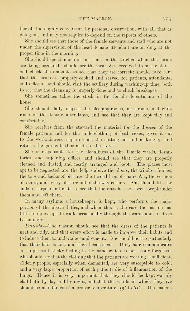 herself thoroughly conversant, by personal observation, with all that is going on, and may not require to depend on the reports of others. She should see that those of the female servants and staff who are not under the supervision of the head female attendant are on duty at the proper time in the morning. She should spend much of her time in the kitchen when the meals are being prepared; should see the meat, &c, received from the stores, and check the amounts to see that they are correct; should take care that the meals are properly cooked and served for patients, attendants, and officers; and should visit the scullery during washing-up time, both to see that the cleansing is properly done and to check breakages. She sometimes takes the stock in the female departments of the house. She should daily inspect the sleeping-rooms, mess-room, and club- room of the female attendants, and see that they are kept tidy and comfortable. She receives from the steward the material for the dresses of the female patients and for the underclothing of both sexes, gives it out to the workmistress, superintends the cutting-out and making-up, and returns the garments thus made to the stores. She is responsible for the cleanliness of the female wards, dormi- tories, and adjoining offices, and should see that they are properly cleaned and dusted, and neatly arranged and kept. The places most apt to be neglected are the ledges above the doors, the window frames, the tops and backs of pictures, the turned legs of chairs, &c, the corners of stairs, and every obscure out-of-the-way corner. She should lift the ends of carpets and mats, to see that the dust has not been swept under them and left there. In many asylums a housekeeper is kept, who performs the major portion of the above duties, and when this is the case the matron has little to do except to walk occasionally through the wards and to dress becomingly. Patients.—The matron should see that the dress of the patients is neat and tidy, and that every effort is made to improve their habits and to induce them to undertake employment. She should notice particularly that their hair is tidy and their heads clean. Dirty hair communicates an unpleasant sticky feeling to the hand which is not easily forgotten. She should see that the clothing that the patients are wearing is sufficient. Elderby people, especially when demented, are very susceptible to cold, and a very large proportion of such patients die of inflammation of the lungs. Hence it is very important that they should be kept warmly clad both by day and by night, and that the wards in which they live should be maintained at a proper temperature, 55° to 65°. The matron