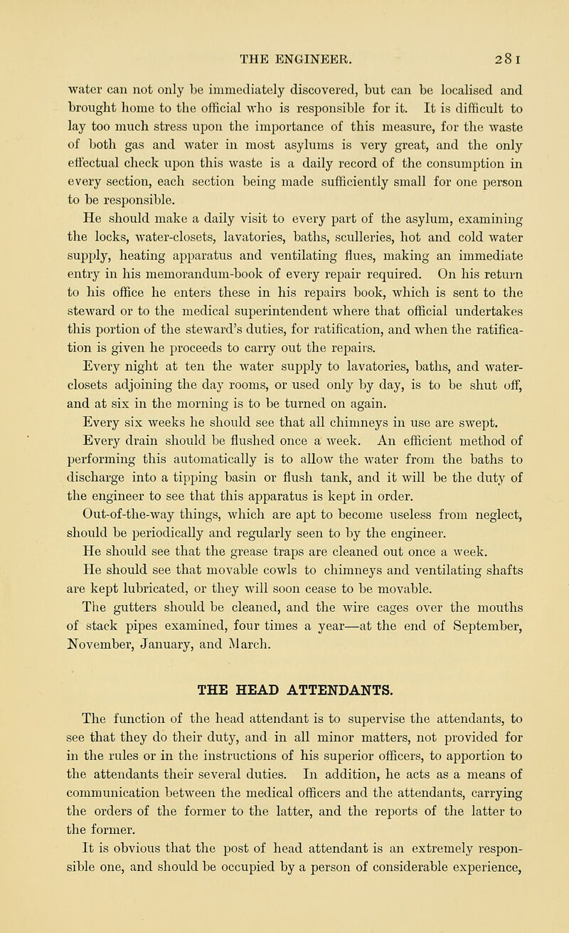 THE ENGINEER. 28 I water can not only be immediately discovered, but can be localised and brought home to the official who is responsible for it. It is difficult to lay too much stress upon the importance of this measure, for the waste of both gas and water in most asylums is very great, and the only effectual check upon this waste is a daily record of the consumption in every section, each section being made sufficiently small for one person to be responsible. He should make a daily visit to every part of the asylum, examining the locks, water-closets, lavatories, baths, sculleries, hot and cold water supply, heating apparatus and ventilating flues, making an immediate entry in his memorandum-book of every repair required. On his return to his office he enters these in his repairs book, which is sent to the steward or to the medical superintendent where that official undertakes this portion of the steward's duties, for ratification, and when the ratifica- tion is given he proceeds to carry out the repairs. Every night at ten the water supply to lavatories, baths, and water- closets adjoining the day rooms, or used only by day, is to be shut off, and at six in the morning is to be turned on again. Every six weeks he should see that all chimneys in use are swept. Every drain should be flushed once a week. An efficient method of performing this automatically is to allow the water from the baths to discharge into a tipping basin or flush tank, and it will be the duty of the engineer to see that this apparatus is kept in order. Out-of-the-way things, which are apt to become useless from neglect, should be periodically and regularly seen to by the engineer. He should see that the grease traps are cleaned out once a week. He should see that movable cowls to chimneys and ventilating shafts are kept lubricated, or they will soon cease to be movable. The gutters should be cleaned, and the wire cages over the mouths of stack pipes examined, four times a year—at the end of September, November, January, and March. THE HEAD ATTENDANTS. The function of the head attendant is to supervise the attendants, to see that they do their duty, and in all minor matters, not provided for in the rules or in the instructions of his superior officers, to apportion to the attendants their several duties. In addition, he acts as a means of communication between the medical officers and the attendants, carrying the orders of the former to the latter, and the reports of the latter to the former. It is obvious that the post of head attendant is an extremely respon- sible one, and should be occupied by a person of considerable experience,
