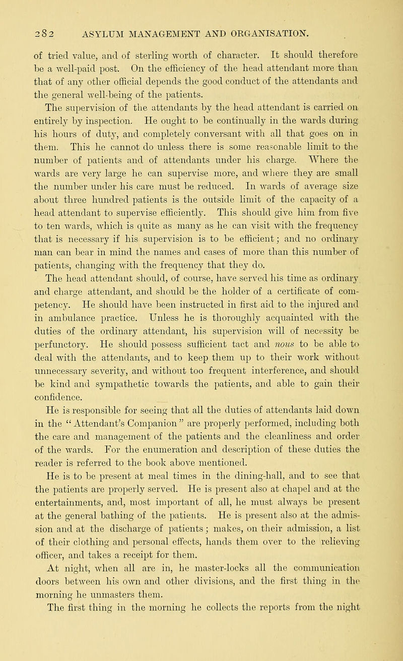 of tried value, and of sterling worth of character. It should therefore he a well-paid post. On the efficiency of the head attendant more than that of any other official depends the good conduct of the attendants and the general well-being of the patients. The supervision of the attendants by the head attendant is carried on entirely by inspection. He ought to be continually in the wards during his hours of duty, and completely conversant with all that goes on in them. This he cannot do unless there is some reasonable limit to the number of patients and of attendants under his charge. Where the wards are very large he can supervise more, and where they are small the number under his care must be reduced. In wards of average size about three hundred patients is the outside limit of the capacity of a head attendant to supervise efficiently. This should give him from five to ten wards, which is quite as many as he can visit with the frequency that is necessary if his supervision is to be efficient; and no ordinary man can bear in mind the names and cases of more than this number of patients, changing with the frequency that they do. The head attendant should, of course, have served his time as ordinary and charge attendant, and should be the holder of a certificate of com- petency. He should have been instructed in first aid to the injured and in ambulance practice. Unless he is thoroughly acquainted with the duties of the ordinary attendant, his supervision will of necessity be perfunctory. He should possess sufficient tact and nous to be able to deal with the attendants, and to keep them up to their work without unnecessary severity, and without too frequent interference, and should be kind and sympathetic towards the patients, and able to gain their confidence. He is responsible for seeing that all the duties of attendants laid down in the  Attendant's Companion  are properly performed, including both the care and management of the patients and the cleanliness and order of the wards. For the enumeration and description of these duties the reader is referred to the book above mentioned. He is to be present at meal times in the clining-hall, and to see that the patients are properly served. He is present also at chapel and at the entertainments, and, most important of all, he must always be present at the general bathing of the patients. He is present also at the admis- sion and at the discharge of patients; makes, on their admission, a list of their clothing and personal effects, hands them over to the relieving officer, and takes a receipt for them. At night, when all are in, he master-locks all the communication doors between his own and other divisions, and the first thing in the morning he unmasters them. The first thing in the morning he collects the reports from the night