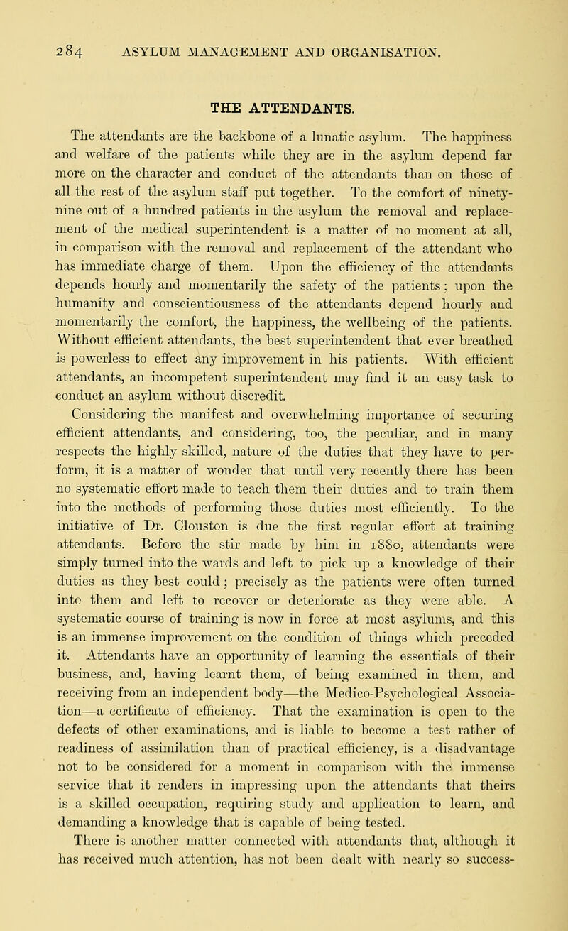 THE ATTENDANTS. The attendants are the backbone of a lunatic asylum. The happiness and welfare of the patients while they are in the asylum depend far more on the character and conduct of the attendants than on those of all the rest of the asylum staff put together. To the comfort of ninety- nine out of a hundred patients in the asylum the removal and replace- ment of the medical superintendent is a matter of no moment at all, in comparison with the removal and replacement of the attendant Avho has immediate charge of them. Upon the efficiency of the attendants depends hourly and momentarily the safety of the patients; upon the humanity and conscientiousness of the attendants depend hourly and momentarily the comfort, the happiness, the wellbeing of the patients. Without efficient attendants, the best superintendent that ever breathed is powerless to effect any improvement in his patients. With efficient attendants, an incompetent superintendent may find it an easy task to conduct an asylum without discredit. Considering the manifest and overwhelming importance of securing efficient attendants, and considering, too, the peculiar, and in many respects the highly skilled, nature of the duties that they have to per- form, it is a matter of wonder that until very recently there has been no systematic effort made to teach them their duties and to train them into the methods of performing those duties most efficiently. To the initiative of Dr. Clouston is due the first regular effort at training attendants. Before the stir made by him in 1880, attendants were simply turned into the wards and left to pick up a knowledge of their duties as they best could; precisely as the patients were often turned into them and left to recover or deteriorate as they were able. A systematic course of training is now in force at most asylums, and this is an immense improvement on the condition of things which preceded it. Attendants have an opportunity of learning the essentials of their business, and, having learnt them, of being examined in them, and receiving from an independent body—the Medico-Psychological Associa- tion—a certificate of efficiency. That the examination is open to the defects of other examinations, and is liable to become a test rather of readiness of assimilation than of practical efficiency, is a disadvantage not to be considered for a moment in comparison with the immense service that it renders in impressing upon the attendants that theirs is a skilled occupation, requiring study and application to learn, and demanding a knowledge that is capable of being tested. There is another matter connected with attendants that, although it has received much attention, has not been dealt with nearly so success-