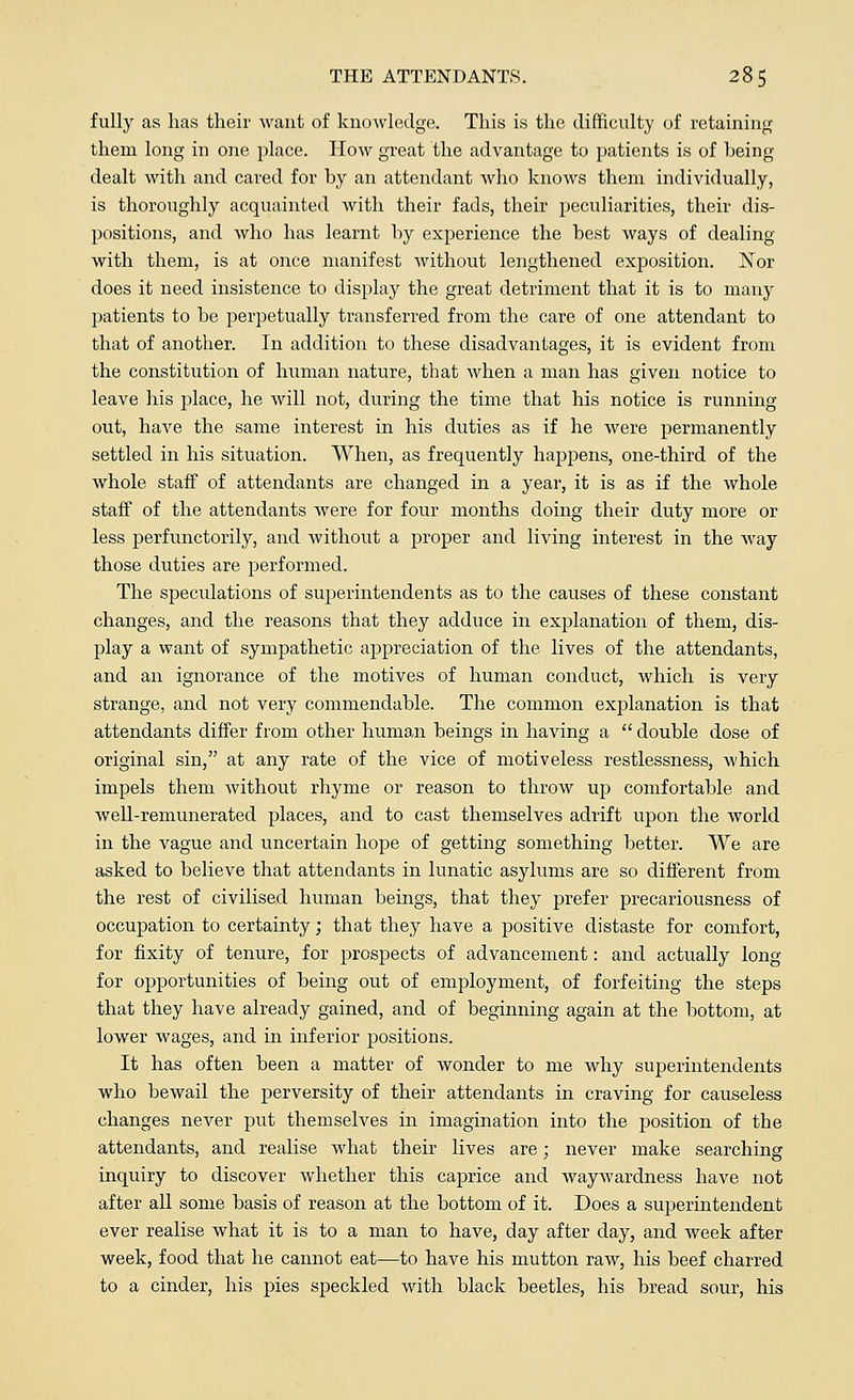 fully as has their want of knowledge. This is the difficulty of retaining them long in one place. How great the advantage to patients is of heing dealt with and cared for by an attendant who knows them individually, is thoroughly acquainted with their fads, their peculiarities, their dis- positions, and who has learnt by experience the best ways of dealing with them, is at once manifest without lengthened exposition. Nor does it need insistence to display the great detriment that it is to many patients to be perpetually transferred from the care of one attendant to that of another. In addition to these disadvantages, it is evident from the constitution of human nature, that when a man has given notice to leave his place, he will not, during the time that his notice is running out, have the same interest in his duties as if he were permanently settled in his situation. When, as frequently happens, one-third of the whole staff of attendants are changed in a year, it is as if the whole staff of the attendants were for four months doing their duty more or less perfunctorily, and without a proper and living interest in the way those duties are performed. The speculations of superintendents as to the causes of these constant changes, and the reasons that they adduce in explanation of them, dis- play a want of sympathetic appreciation of the lives of the attendants, and an ignorance of the motives of human conduct, which is very strange, and not very commendable. The common explanation is that attendants differ from other human beings in having a  double dose of original sin, at any rate of the vice of motiveless restlessness, which impels them without rhyme or reason to throw up comfortable and well-remunerated places, and to cast themselves adrift upon the world in the vague and uncertain hope of getting something better. We are asked to believe that attendants in lunatic asylums are so different from the rest of civilised human beings, that they prefer precariousness of occupation to certainty; that they have a positive distaste for comfort, for fixity of tenure, for prospects of advancement: and actually long for opportunities of being out of employment, of forfeiting the steps that they have already gained, and of beginning again at the bottom, at lower wages, and in inferior positions. It has often been a matter of wonder to me why superintendents who bewail the perversity of their attendants in craving for causeless changes never put themselves in imagination into the position of the attendants, and realise what their lives are; never make searching inquiry to discover whether this caprice and waywardness have not after all some basis of reason at the bottom of it. Does a superintendent ever realise what it is to a man to have, day after day, and week after week, food that he cannot eat—to have his mutton raw, his beef charred to a cinder, his pies speckled with black beetles, his bread sour, his