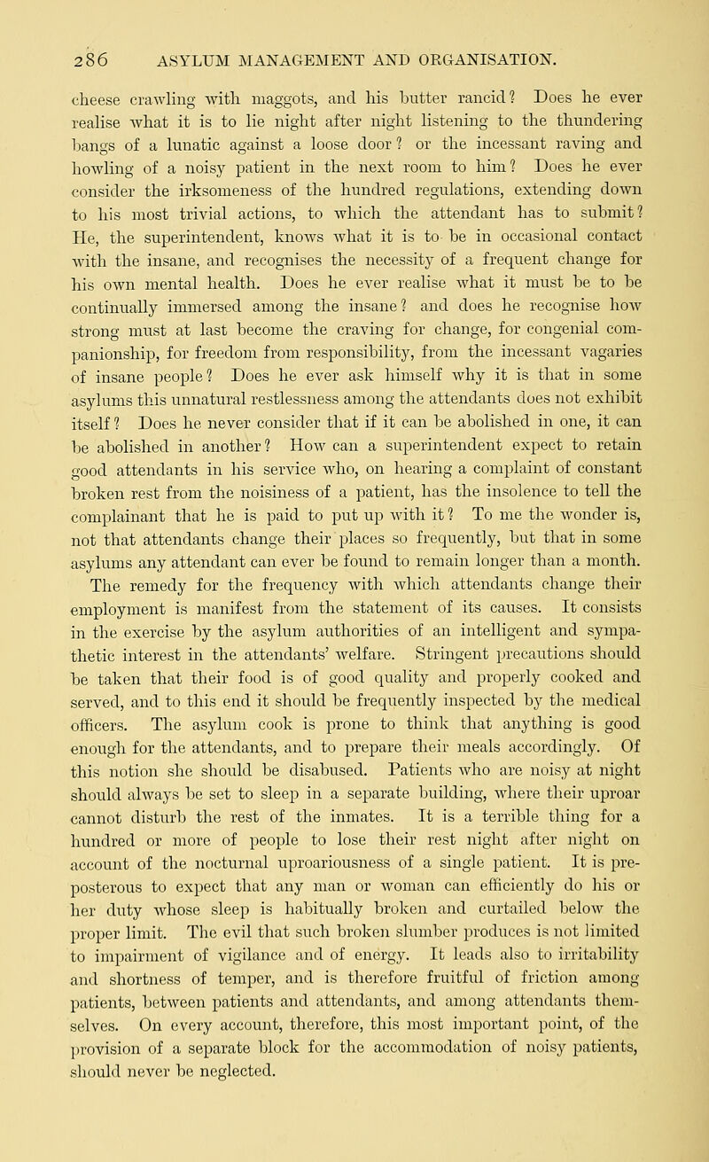 cheese crawling with maggots, and his butter rancid? Does he ever realise what it is to lie night after night listening to the thundering bangs of a lunatic against a loose door 1 or the incessant raving and howling of a noisy patient in the next room to him? Does he ever consider the irksomeness of the hundred regulations, extending down to his most trivial actions, to which the attendant has to submit? He, the superintendent, knows what it is to be in occasional contact with the insane, and recognises the necessity of a frequent change for his own mental health. Does he ever realise what it must be to be continually immersed among the insane? and does he recognise how strong must at last become the craving for change, for congenial com- panionship, for freedom from responsibility, from the incessant vagaries of insane people? Does he ever ask himself why it is that in some asylums this unnatural restlessness among the attendants does not exhibit itself ? Does he never consider that if it can be abolished in one, it can be abolished in another ? How can a superintendent expect to retain good attendants in his service who, on hearing a complaint of constant broken rest from the noisiness of a patient, has the insolence to tell the complainant that he is paid to put up with it ? To me the wonder is, not that attendants change their places so frequently, but that in some asylums any attendant can ever be found to remain longer than a month. The remedy for the frequency with which attendants change their employment is manifest from the statement of its causes. It consists in the exercise by the asylum authorities of an intelligent and sympa- thetic interest in the attendants' welfare. Stringent precautions should be taken that their food is of good quality and properly cooked and served, and to this end it should be frequently inspected by the medical officers. The asylum cook is prone to think that anything is good enough for the attendants, and to prepare their meals accordingly. Of this notion she should be disabused. Patients who are noisy at night should always be set to sleep in a separate building, where their uproar cannot disturb the rest of the inmates. It is a terrible thing for a hundred or more of people to lose their rest night after night on account of the nocturnal uproariousness of a single patient. It is pre- posterous to expect that any man or woman can efficiently do his or her duty whose sleep is habitually broken and curtailed below the proper limit. The evil that such broken slumber produces is not limited to impairment of vigilance and of energy. It leads also to irritability and shortness of temper, and is therefore fruitful of friction among patients, between patients and attendants, and among attendants them- selves. On every account, therefore, this most important point, of the provision of a separate block for the accommodation of noisy patients, should never be neglected.