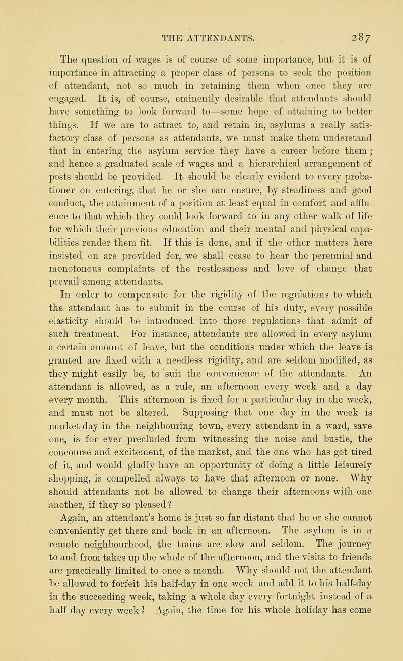 The question of wages is of course of some importance, but it is of importance in attracting a proper class of persons to seek the position of attendant, not so much in retaining them when once they are engaged. It is, of course, eminently desirable that attendants should have something to look forward to—some hope of attaining to better things. If Ave are to attract to, and retain in, asylums a really satis- factory class of persons as attendants, we must make them understand that in entering the asylum service they have a career before them; and hence a graduated scale of wages and a hierarchical arrangement of posts should be provided. It should be clearly evident to every proba- tioner on entering, that he or she can ensure, by steadiness and good conduct, the attainment of a position at least equal in comfort and afflu- ence to that which they could look forward to in any other walk of life for which their previous education and their mental and physical capa- bilities render them fit. If this is done, and if the other matters here insisted on are provided for, we shall cease to hear the perennial and monotonous complaints of the restlessness and love of change that prevail among attendants. In order to compensate for the rigidity of the regulations to which the attendant has to submit in the course of his duty, every possible elasticity should be introduced into those regulations that admit of such treatment. For instance, attendants are allowed in every asylum a certain amount of leave, but the conditions under which the leave is granted are fixed with a needless rigidity, and are seldom modified, as they might easily be, to suit the convenience of the attendants. An attendant is allowed, as a rule, an afternoon every week and a day every month. This afternoon is fixed for a particular day in the week, and must not be altered. Supposing that one day in the week is market-day in the neighbouring town, every attendant in a ward, save one, is for ever precluded from witnessing the noise and bustle, the concourse and excitement, of the market, and the one who has got tired of it, and would gladly have an opportunity of doing a little leisurely shopping, is compelled always to have that afternoon or none. Why should attendants not be allowed to change their afternoons with one another, if they so pleased ? Again, an attendant's home is just so far distant that he or she cannot conveniently get there and back in an afternoon. The asylum is in a remote neighbourhood, the trains are slow and seldom. The journey to and from takes up the whole of the afternoon, and the visits to friends are practically limited to once a month. Why should not the attendant be allowed to forfeit his half-day in one week and add it to his half-day in the succeeding week, taking a whole day every fortnight instead of a half day every week 1 Again, the time for his whole holiday has come