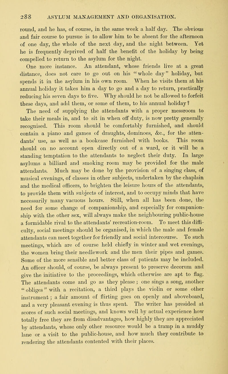 round, and he has, of course, in the same week a half day. The obvious and fair course to pursue is to allow him to be absent for the afternoon of one day, the whole of the next day, and the night between. Yet he is frequently deprived of half the benefit of the holiday by being- compelled to return to the asylum for the night. One more instance. An attendant, whose friends live at a great distance, does not care to go out on his whole day holiday, but spends it in the asylum in his own room. When he visits them at his annual holiday it takes him a day to go and a day to return, practically reducing his seven days to five. Why should he not be allowed to forfeit these days, and add them, or some of them, to his annual holiday ? The need of supplying the attendants with a proper messroom to take their meals in, and to sit in when off duty, is now pretty generally recognised. This room should be comfortably furnished, and should contain a piano and games of draughts, dominoes, &c, for the atten- dants' use, as well as a bookcase furnished with books. This room should on no account open directly out of a ward, or it will be a standing temptation to the attendants to neglect their duty. In large asylums a billiard and smoking room may be provided for the male attendants. Much may be done by the provision of a singing class, of musical evenings, of classes in other subjects, undertaken by the chaplain and the medical officers, to brighten the leisure hours of the attendants, to provide them with subjects of interest, and to occupy minds that have necessarily many vacuous hours. Still, when all has been done, the need for some change of companionship, and especially for companion- ship with the other sex, will always make the neighbouring public-house a formidable rival to the attendants' recreation-room. To meet this diffi- culty, social meetings should be organised, in which the male and female attendants can meet together for friendly and social intercourse. To such meetings, which are of course held chiefly in winter and wet evenings, the women bring their needlework and the men their pipes and games. Some of the more sensible and better class of patients may be included. An officer should, of course, be always present to preserve decorum and give the initiative to the proceedings, which otherwise are apt to flag. The attendants come and go as they please; one sings a song, another  obliges with a recitation, a third plays the violin or some other instrument; a fair amount of flirting goes on openly and aboveboard, and a very pleasant evening is thus spent. The writer has presided at scores of such social meetings, and knows well by actual experience how totally free they are from disadvantages, how highly they are appreciated by attendants, whose only other resource would be a tramp in a muddy lane or a visit to the public-house, and how much they contribute to rendering the attendants contented with their places.