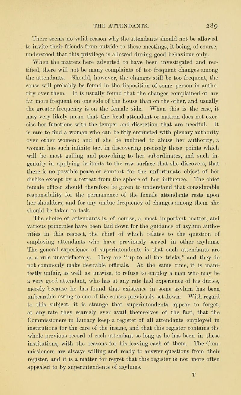 There seems no valid reason why the attendants should not he allowed to invite their friends from outside to these meetings, it being, of course, understood that this privilege is allowed during good behaviour only. When the matters here adverted to have been investigated and rec- tified, there will not be many complaints of too frequent changes among the attendants. Should, however, the changes still be too frequent, the cause will probably be found in the disposition of some person in autho- rity over them. It is usually found that the changes complained of are far more frequent on one side of the house than on the other, and usually the greater frequency is on the female side. When this is the case, it may very likely mean that the head attendant or matron does not exer- cise her functions with the temper and discretion that are needful. It is rare to find a woman who can be fitly entrusted with plenary authority over other women; and if she be inclined to abuse her authority, a woman has such infinite tact in discovering precisely those points which will be most galling and provoking to her subordinates, and such in- genuity in applying irritants to the raw surface that she discovers, that there is no possible peace or comfort for the unfortunate object of her dislike except by a retreat from the sphere of her influence. The chief female officer should therefore be given to understand that considerable responsibility for the permanence of the female attendants rests upon her shoulders, and for any undue frequency of changes among them she should be taken to task. The choice of attendants is, of course, a most important matter, and various principles have been laid down for the guidance of asylum autho- rities in this respect, the chief of which relates to the question of employing attendants who have previously served in other asylums. The general experience of superintendents is that such attendants are as a rule unsatisfactory. They are  up to all the tricks, and they do not commonly make desirable officials. At the same time, it is mani- festly unfair, as well as unwise, to refuse to employ a man who may be a very good attendant, who has at any rate had experience of his duties, merely because he has found that existence in some asylum has been unbearable owing to one of the causes previously set down. With regard to this subject, it is strange that superintendents appear to forget, at any rate they scarcely ever avail themselves of the fact, that the Commissioners in Lunacy keep a register of all attendants employed in institutions for the care of the insane, and that this register contains the whole previous record of each attendant so long as he has been in these institutions, with the reasons for his leaving each of them. The Com- missioners are always willing and ready to answer questions from their register, and it is a matter for regret that this register is not more often .appealed to by superintendents of asylums. T