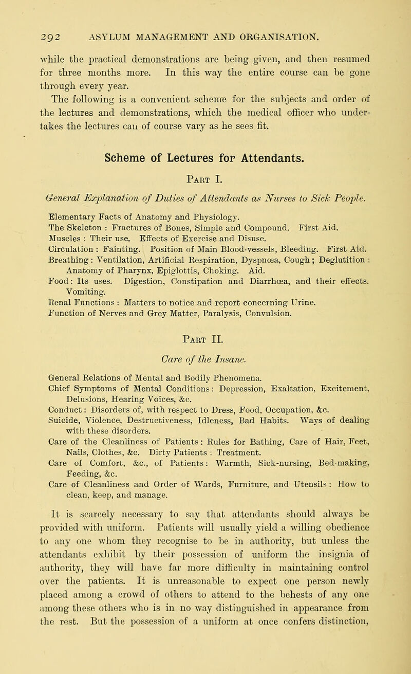 while the practical demonstrations are being given, and then resumed for three months more. In this way the entire course can be gone through every year. The following is a convenient scheme for the subjects and order of the lectures and demonstrations, which the medical officer who under- takes the lectures can of course vary as he sees fit. Scheme of Lectures for Attendants. Part I. General Explanation of Duties of Attendants as Nurses to Sick People. Elementary Facts of Anatomy and Physiology. The Skeleton : Fractures of Bones, Simple and Compound. First Aid. Muscles : Their use. Effects of Exercise and Disuse. Circulation : Fainting. Position of Main Blood-vessels, Bleeding. First Aid. Breathing: Ventilation, Artificial Respiration, Dyspnoea, Cough; Deglutition : Anatomy of Pharynx, Epiglottis, Choking. Aid. Food: Its uses. Digestion, Constipation and Diarrhoea, and their effects. Vomiting. Kenal Functions : Matters to notice and report concerning Urine. Function of Nerves and Grey Matter, Paralysis, Convulsion. Part II. Care of the Insane. General Relations of Mental and Bodily Phenomena. Chief Symptoms of Mental Conditions: Depression, Exaltation, Excitement, Delusions, Hearing Voices, &c. Conduct: Disorders of, with respect to Dress, Food, Occupation, &c. Suicide, Violence, Destructiveness, Idleness, Bad Habits. Ways of dealing with these disorders. Care of the Cleanliness of Patients: Rules for Bathing, Care of Hair, Feet, Nails, Clothes, &c. Dirty Patients : Treatment. Care of Comfort, &c, of Patients: Warmth, Sick-nursing, Bed-making, Feeding, &c. Care of Cleanliness and Order of Wards, Furniture, and Utensils : How to clean, keep, and manage. It is scarcely necessary to say that attendants should always be provided with uniform. Patients will usually yield a willing obedience to any one whom they recognise to be in authority, but unless the attendants exhibit by their possession of uniform the insignia of authority, they will have far more difficulty in maintaining control over the patients. It is unreasonable to expect one person newly placed among a crowd of others to attend to the behests of any one among these others who is in no way distinguished in appearance from the rest. But the possession of a uniform at once confers distinction,