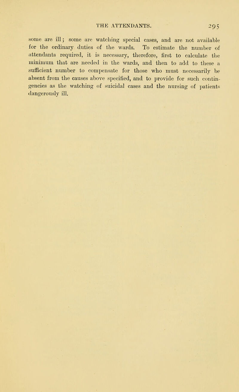 some are ill; some are watching special cases, and are not available for the ordinary duties of the wards. To estimate the number of attendants required, it is necessary, therefore, first to calculate the minimum that are needed in the wards, and then to add to these a sufficient number to compensate for those who must necessarily be absent from the causes above specified, and to provide for such contin- gencies as the watching of suicidal cases and the nursing of patients dangerously ill.