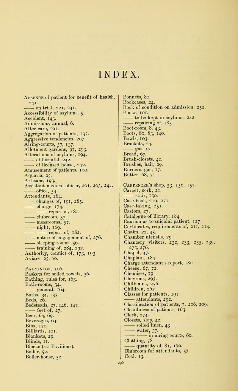 INDEX. Absence of patient for benefit of health, 241. on trial, 221, 241. Accessibility of asylums, 5. Accident, 143. Admissions, annual, 6. After-care, 191. Aggregation of patients, 135. Aggressive tendencies, 207. Airing-courts, 57, 137. Allotment gardens, 97, 293. Alterations of asylums, 194. of hospital, 242. of licensed house, 242. Amusement of patients, 100. Aquaria, 25. Artisans, 193. Assistant medical officer, 201, 203, 244. office, 54. Attendants, 284. changes of, 191, 285. charge, 174- report of, 180. ■ clubroom, 57. messrooms, 57. night, 169. report of, 182. notice of engagement of, 276. sleeping rooms, 56. training of, 284, 292. Authority, conflict of, 173, 193. Aviary, 25, 60. Badminton, 106. Baskets for soiled towels, 36. Bathing, rules for, 163. P.ath-rooms, 34. —— general, 164. Baths, 34, 133. Beds, 26. Bedsteads, 27, 146, 147. feet of, 27. Beer, 64, 69. Beverages, 64. Bibs, 170. Billiards, 101. Blankets, 29. Blinds, n. Blocks (see Pavilions). Boiler, 52. Boiler-house, 52. Bonnets, 80. Bookcases, 24. Book of condition on admission, 252. Books, 101. to be kept in asylums, 242. repairing of, 185. Boot-room, 8, 43. Boots, 80, 83, 140. Bowls, 103. Brackets, 24. gas, 17. Bread, 67. Brush-closets, 42. Brushes, hair, 29. Burners, gas, 17. Butter, 68, 71. Carpenter's shop, 53, 156, 157. Carpet, cork, 21. stair, 150. Case-book, 209, 250. Case-taking, 251. Castors, 27. Catalogue of library, 184. Caution as to suicidal patient, 127. Certificates, requirements of, 211, 214. Chairs, 22, 45. Chamber utensils, 29. Chancery visitors, 232, 233, 235, 239, 275, 276. Chapel, 47. Chaplain, 184. Charge attendant's report, 180. Cheese, 67, 72. Chemises, 79 Chevrons, 293. Chilblains, 256. Children, 262. Classes for patients, 191. attendants, 292. Classification of patients, 7, 206, 209. Cleanliness of patients, 163. Clerk, 274. Closets, slop, 42. soiled linen, 43 water, 37. in airing oourts, 60. Clothing, 78. quantity of, 81, 170. Clubroom for attendants, 57. Coal, 13.