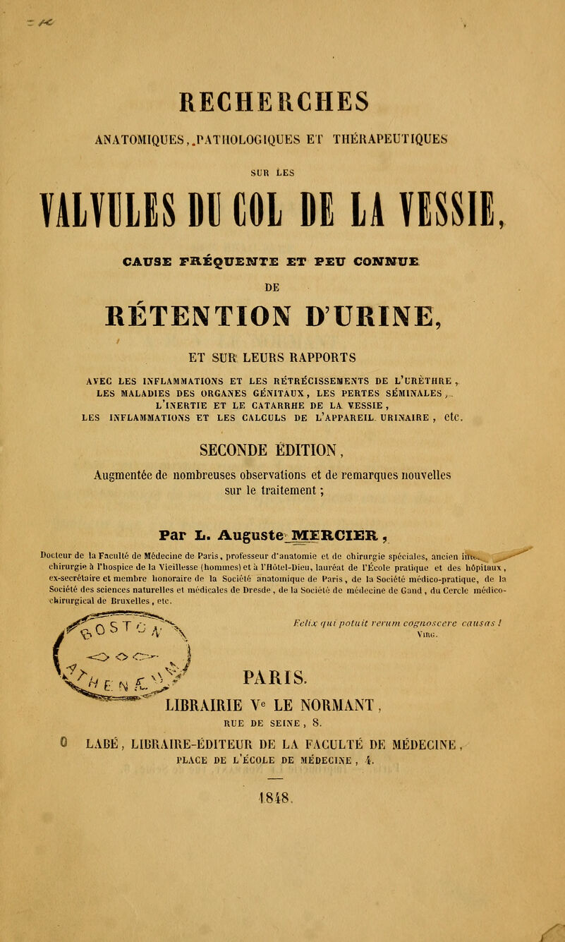 ANATOMIQUES,.PATHOLOGIQUES ET THÉRAPEUTIQUES sur Les VALVULES Dll COL DE LA VESSIE, CAUSE paÉQUEKTTE ET PEU CONNUE DE RÉTENTION D'URINE, ET SUR LEURS RAPPORTS AVEC LES INFLAMMATIONS ET LES RÉTRÉCISSEMENTS DE L'URÈTHRE , LES MALADIES DES ORGANES GÉNITAUX, LES PERTES SÉMINALES, L'INERTIE ET LE CATARRHE DE LA VESSIE , LES INFLAMMATIONS ET LES CALCULS DE L'APPAREIL URINAIRE , CtC. SECONDE ÉDITION, Augmentée de nombreuses observations et de remarques nouvelles sur le traitement ; Far L. Auguste MERCIER , Docteur de la Faculté de Médecine de Paris, professeur d'anatomie et de chirurgie spéciales, ancien im>>- chirurgie à l'hospice de la Vieillesse (hommes) et à l'Hotel-Dieu, lauréat de l'École pratique et des hôpitaux, ex-secrétaire et membre honoraire de la Société anatomique de Paris, de la Société médico-pratique, de la Société des sciences naturelles et médicales de Dresde , de la Société de médecine de Gand , du Cercle médico- ehimrgical de Bruxelles, etc. Felijç r/ui potuit rerum cagnoscere causas ! VlRG. PARIS, LIBRAIRIE V* LE NORMANT, RUE DE SEINE , 8. 0 LABÉ, LIBRAIRE-ÉDITEUR DE LA FACULTÉ DE MÉDECINE place de l'école de médecine , l. 1848.