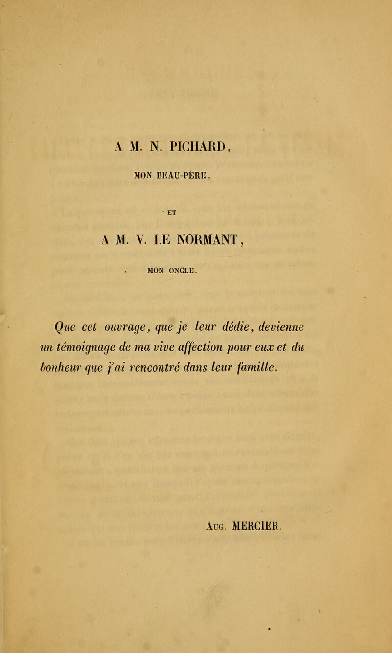 A M. N. PICHARD, MON BEAU-PËRE, A M. V. LE NORMANT, MON ONCLE. Que cet ouvrage, que je leur dédie, devienne un témoignage de ma vive affection pour eux et du bonheur que j'ai rencontré dans leur famille. Aug. MERCIER