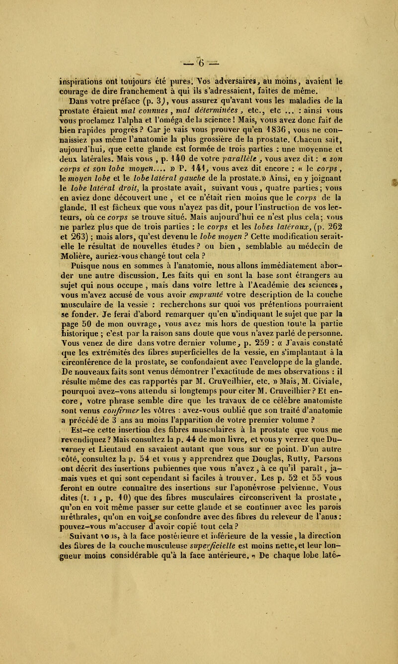 inspirations ont toujours été pures. Vos adversaires, au moins, avaient le courage de dire franchement à qui ils s'adressaient, faites de même. Dans votre préface (p. 3), vous assurez qu'avant vous les maladies de la prostate étaieut mal connues , mal déterminées , etc., efc ... : ainsi vous vous proclamez l'alpha et l'oméga delà science ! Mais, vous avez donc fait de bien rapides progrès ? Car je vais vous prouver qu'en 1 836 , vous ne con- naissiez pas même l'analomie la plus grossière de la prostate, Chacun sait, aujourd'hui, que cette glande est formée de trois parties : une moyenne et deux latérales. Mais vous , p. 140 de votre parallèle , vous avez dit : «. son corps et son lobe moyen.... » P. 141, vous avez dit encore : « le corps , le moyen lobe et le lobe latéral gauche de la prostate.» Ainsi, en y joignant le lobe latéral droit, la prostate avait, suivant vous, quatre parties; vous en aviez donc découvert une , et ce n'était rien moins que le corps de la glande. 11 est fâcheux que vous n'ayez pas dit, pour l'instruction de vos lec- teurs, où ce corps se trouve situé. Mais aujourd'hui ce n'est plus cela; vous ne parlez plus que de trois parties : le corps et les lobes latéraux, (p. 262 et 263) ; mais alors, qu'est devenu le lobe moyen ? Cette modification serait- elle le résultat de nouvelles études ? ou bien , semblable au médecin de Molière, auriez-vous changé tout cela ? Puisque nous en sommes à l'anatomie, nous allons immédiatement abor- der une autre discussion. Les faits qui en sont la base sont étrangers au sujet qui nous occupe , mais dans voire lettre à l'Académie des sciences, vous m'avez accusé de vous avoir emprunté votre description de la couche musculaire de la vessie : recherchons sur quoi vos prétentions pourraient se fonder. Je ferai d'abord remarquer qu'en n'indiquant le sujet que par la page 50 de mon ouvrage, vous avez mis hors de question toute la partie historique ; c'est par la raison sans doute que vous n'avez parlé de personne. Vous venez de dire dans votre dernier volume, p. 259 : « J'avais constaté que les extrémités des libres superficielles de la vessie, en s'implantaul à la circonférence de la prostate, se confondaient avec l'enveloppe de la glande. De nouveaux faits sont venus démontrer l'exactitude de mes observations : il résulte même des cas rapportés par M. Cruveilhier, etc. » Mais, M. Civiale, pourquoi avez-vous attendu si longtemps pour citer M. Cruveilhier? Et en- core , votre phrase semble dire que les travaux de ce célèbre anatomiste sont venus coiifirmerles vôtres : avez-vous oublié que son traité d'analomic a précédé de 3 ans au moins l'apparition de votre premier volume ? Est-ce cette insertion des fibres musculaires à la prostate que vous me revendiquez ? Mais consultez la p. 44 de mon livre, et vous y verrez que Du- verney et Lieutaud en savaient autant que vous sur ce point. D'un autre côté, consultez la p. 54 et vous y apprendrez que Douglas, Rutly, Parsons ont décrit des insertions pubiennes que vous n'avez , à ce qu'il paraît, ja- mais vues et qui sont cependant si faciles à trouver. Les p. 52 et 55 vous feront en outre connaître des insertions sur l'aponévrose pelvienne. Vous dites (t. i , p. 10) que des fibres musculaires circonscrivent la prostate, qu'on en voit même passer sur cette glande et se continuer avec les parois «réthrales, qu'on en voi^se confondre avec des fibres du releveur de l'anus : pouvez-vous m'accuser d'avoir copié tout cela? Suivant >ois, à la face postéiieure et inférieure de la vessie, la direction des Sbres de la couche musculeuse superjicielle est moins nette, et leur lon- gueur moins considérable qu'à la face antérieure. « De chaque lobe laté»-