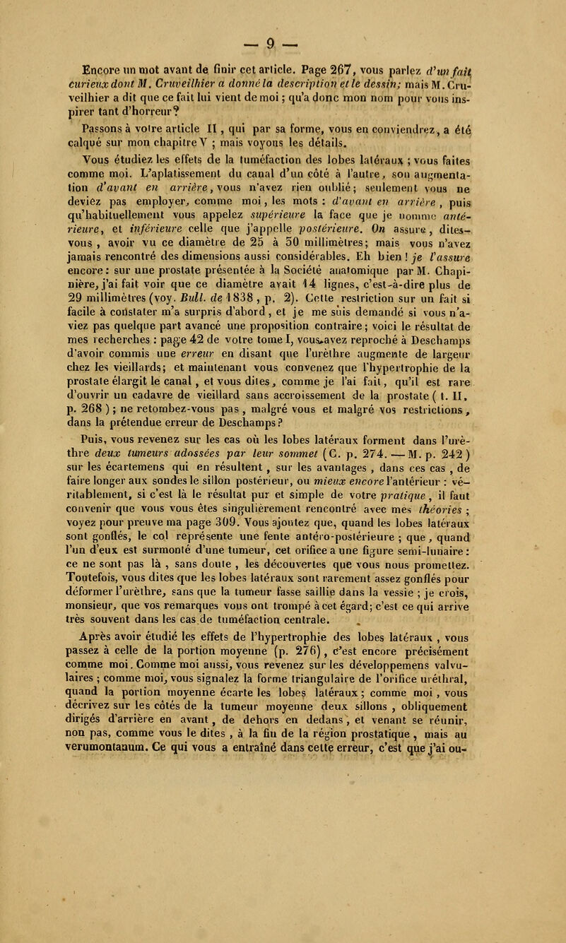 Encore un mot avant de finir cet article. Page 267, vous parlez cVun fait curieux dont M. Cruveilhier a donné la description elle dessin; mais M.Cru- veilhier a dit que ce fait lui vient de moi ; qu'a donc mon nom pour vous ins- pirer tant d'horreur? Passons à voire article II, qui par sa forme, vous en conviendrez, a été calqué sur mon chapitre V ; mais voyous les détails. Vous étudiez les effets de la tuméfaction des lobes latéraux ; vous faites comme moi. L'aplatissement du canal d'un côté à l'autre, son augmenta- tion d'avant en ai-rière, vous n'avez rien oublié; seulement vous ne deviez pas employer, comme moi, les mots: d'avant en arrière, puis qu'habituellement vous appelez supérieure la face que je nomme anté- rieure, et inférieure celle que j'appelle postérieure. On assure, dites- vous, avoir vu ce diamètre de 25 à 50 millimètres; mais vous n'avez jamais rencontré des dimensions aussi considérables. Eh bien ! je l'assure encore: sur une prostate présentée à la Société anatomique par M. Chapi- nière, j'ai fait voir que ce diamètre avait 14 lignes, c'est-à-dire plus de 29 millimètres (voy. Bull, de 1 838 , p. 2). Cotte restriction sur un fait si facile à constater m'a surpris d'abord , et je me suis demandé si vous n'a- viez pas quelque part avancé une proposition contraire ; voici le résultat de mes recherches : page 42 de votre tomel, vous>avez reproché à Deschamps d'avoir commis une erreur en disant que l'urèlhre augmente de largeur chez les vieillards; et maintenant vous convenez que l'hypertrophie de la prostate élargit le canal, et vous dites, comme je l'ai fait, qu'il est rare d'ouvrir un cadavre de vieillard sans accroissement de la prostate ( t. II, p. 268 ) ; ne retombez-vous pas , malgré vous et malgré vos restrictions, dans la prétendue erreur de Deschamps ? Puis, vous revenez sur les cas où les lobes latéraux forment dans l'urè- thre deux tumeurs adossées par leur sommet (C. p. 274.—M. p. 242) sur les écartemens qui en résultent, sur les avantages , dans ces cas , de faire longer aux sondes le sillon postérieur, ou mieux encore l'antérieur : vé- ritablement, si c'est là le résultat pur et simple de votre pratique, il faut convenir que vous vous êtes singulièrement rencontré avec mes théories ; voyez pour preuve ma page 309. Vous ajoutez que, quand les lobes latéraux sont gonQés, le col représente une fente antéro-postérieure ; que, quand l'un d'eux est surmonté d'une tumeur, cet orifice a une figure semi-lunaire: ce ne sont pas là , sans doute , les découvertes que vous nous promettez. Toutefois, vous dites que les lobes latéraux sont rarement assez gonflés pour déformer l'urèthre, sans que la tumeur fasse saillie dans la vessie ; je crois, monsieur, que vos remarques vous ont trompé à cet égard; c'est ce qui arrive très souvent dans les cas.de tuméfaction centrale. Après avoir étudié les effets de l'hypertrophie des lobes latéraux , vous passez à celle de la portion moyenne (p. 276), C'est encore précisément comme moi. Comme moi aussi, vous revenez sur les développemens valvu- laires ; comme moi, vous signalez la forme triangulaire de l'orifice uréthral, quand la portion moyenne écarte les lobes latéraux ; comme moi, vous décrivez sur les côtés de la tumeur moyenne deux sillons , obliquement dirigés d'arrière en avant, de dehors en dedans, et venant se réunir, non pas, comme vous le dites , à la fiu de la région prostatique, mais au verumontaaum. Ce qui vous a entraîné dans celte erreur, c'est que j'ai ou-