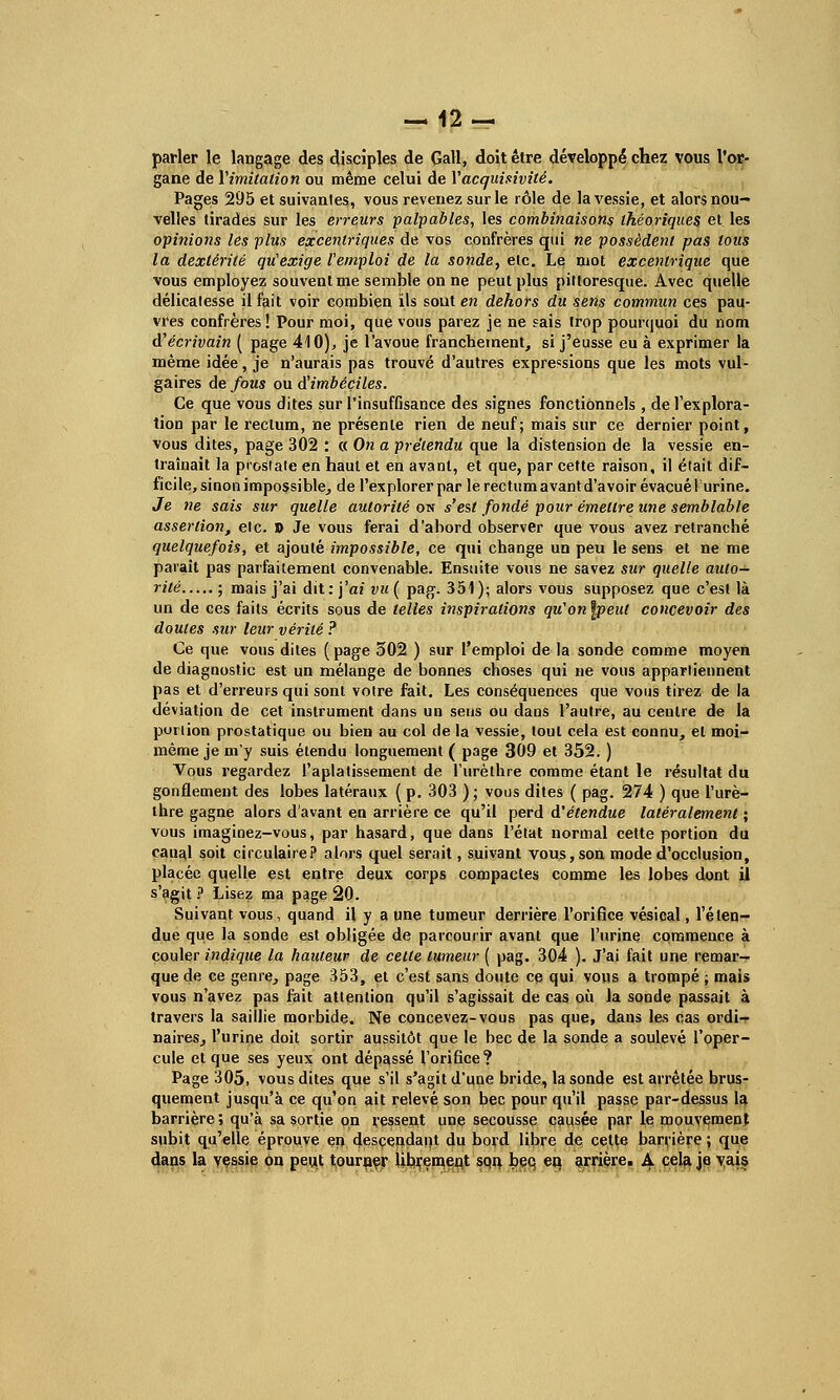 parler le langage des disciples de Gall, doit être développé chez vous l'or- gane de Yimitation ou même celui de Yacquisivité. Pages 295 et suivantes, vous revenez sur le rôle de la vessie, et alors nou- velles tirades sur les erreurs palpables, les combinaisons théoriques et les opinions les plus excentriques de vos confrères qui ne possèdent pas tous la dextérité qu'exige l'emploi de la sonde, elc. Le mot excentrique que vous employez souvent me semble on ne peut plus pittoresque. Avec quelle délicatesse il fait voir combien ils sout en dehors du sens commun ces pau- vres confrères! Pour moi, que vous parez je ne sais trop pourquoi du nom d'écrivain ( page 410), je l'avoue franchement, si j'eusse eu à exprimer la même idée, je n'aurais pas trouvé d'autres expressions que les mots vul- gaires de fous ou d'imbéciles. Ce que vous dites sur l'insuffisance des signes fonctionnels , de l'explora- tion par le rectum, ne présente rien de neuf; mais sur ce dernier point, vous dites, page 302 : a On a prétendu que la distension de la vessie en- traînait la prostate en haut et en avant, et que, par cette raison, il était dif- ficile, sinon impossible, de l'explorer par le rectum avant d'avoir évacué 1 urine. Je ne sais sur quelle autorité on s'est fondé pour émettre une semblable assertion, elc. » Je vous ferai d'abord observer que vous avez retranché quelquefois, et ajouté impossible, ce qui change un peu le sens et ne me paraît pas parfaitement convenable. Ensuite vous ne savez sur quelle auto- rité ; mais j'ai dit: j'ai vu ( pag. 351); alors vous supposez que c'est là un de ces faits écrits sous de telles inspirations qu'on\peut concevoir des doutes sur leur vérité ? Ce que vous dites (page 502 ) sur l'emploi de la sonde comme moyen de diagnostic est un mélange de bonnes choses qui ne vous appartiennent pas et d'erreurs qui sont votre fait. Les conséquences que vous tirez de la déviatjon de cet instrument dans un sens ou dans l'autre, au centre de la portion prostatique ou bien au col de la vessie, tout cela est connu, et moi- même je m'y suis étendu longuement ( page 309 et 352. ) Vous regardez l'aplatissement de l'urèthre comme étant le résultat du gonflement des lobes latéraux ( p. 303 ); vous dites ( pag. 274 ) que l'urè- thre gagne alors d'avant en arrière ce qu'il perd d'étendue latéralement ; vous imaginez-vous, par hasard, que dans l'état normal cette portion du caual soit circulaire? alors quel serait, suivant vous, son mode d'occlusion, placée quelle est entre deux corps compactes comme les lobes dont il s'agit ? Lisez ma page 20. Suivant vous, quand il y a une tumeur derrière l'orifice vésical, l'éten- due que la sonde est obligée de parcourir avant que l'urine commence à couler indique la hauteur de cette tumeur ( pag. 304 ). J'ai fait une remar- que de ce genre, page 353, et c'est sans doute ce qui vous a trompé ; mais vous n'avez pas fait attention qu'il s'agissait de cas où la sonde passait à travers la saillie morbide. Ne concevez-vous pas que, daus les cas ordi- naires, l'urine doit sortir aussitôt que le bec de la sonde a soulevé l'oper- cule et que ses yeux ont dépassé l'orifice? Page 305, vous dites que s'il s'agit d'une bride, la sonde est arrêtée brus- quement jusqu'à ce qu'on ait relevé son bec pour qu'il passe par-dessus la barrière; qu'à sa sortie on ressent une secousse causée par le mouvement subit qu'elle éprouve en descendant du bord libre de cette barrière ; que dans la vessie on peut tourner librement sqn bec en arrière. A cela je vais