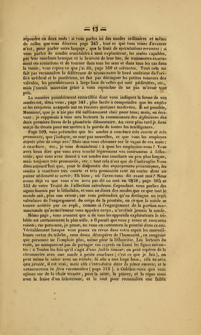 -13- répondre en deux mots : si vous parlez ici des sondes ordinaires et même de celles que vous décrivez page 345 , tout ce que vous venez d'avancer n'est, pour parler voire langage , que le fruit de spéculations erronées : si vous parlez de sondes semblables à mon explorateur, les seules capables, par leur courbure brusque et la brièveté de leur bec, de transmettre exacte- ment ces sensations et de tourner dans tous les sens et dans tous les cas dans la vessie, vous copiez ce que j'ai dit, page 360 et suivantes. Tout cela ne fait pas reconnaître la différence de niveau entre le bord antérieur de l'ori- fice urélhral et le postérieur, ne fait pas distinguer les petites tumeurs des valvules, les protubérances à large base de celles qui sont pédiculées, etc., mais j'aurais mauvaise grâce à vous reprocher de ne pas m'avoir tout pris. La manière passablement entortillée dont vous indiquez la forme de vos sondes est, dites-vous, page 343 , plus facile à comprendre que les angles et les tangentes auxquels ont eu recours quelques modernes. Il est possible, Monsieur, que je n'aie pas été suffisamment clair pour tous; mais, en écri- vant , je supposais à tous mes lecteurs la connaissance des définitions des deux premiers livres dfrla géométrie élémentaire. Au reste plus tard je ferai usa;j,e du dessin pour me mettre à la portée de toutes les intelligences. Page 309, vous prétendez que les sondes à courbure très courte et très prononcée, que j'indique, ne sont pas nouvelles, et que vous les employez depuis plus de vingt ans! Mais sans vous chicaner sur le vague de ces mots : à courbure, etc., je vous demanderai : à quoi les employiez-vous ? Vous avez beau dire que vous avez courbé légèrement vos instrumeus à litho- lritie, que vous avez donné à vos sondes une courbure un peu plus longue, mais toujours très prononcée, etc. : tout cela n'est que de l'imbroglio.Vous dites aujourd'hui que, pour le diagnostic des engorgemens prostatiques, les sondes à courbure très courte et très prononcée sont les seules dont on puisse utilement se servir. Eli bien , où l'avez-vous dit avant moi? Nous avons déjà vu que vous n'en avez pas dit un mol en 1838, page 305 et 333 de votre Traité de l'affection calculeuse. Cependant vous parliez des signes fournis par le litholabe, et vous ne disiez des sondes que ce que tout le monde sait, plus une erreur; car vous prétendiez qu'on distingue un repli valvulaire de l'engorgement du corps de la prostate, en ce que la sonde se trouve arrêtée par ce repli , comme si l'engorgement de la portion sus- montanale qu'actuellement vous appelez corps, n'arrêtait jamais la sonde. Même page , vous avancez que « de tous les appareils explorateurs le tri- lable est certainement le plus utile. » Il paraît que vous y tenez et vous avez raison ; car personne, je pense, ne vous en contestera la priorité dans ce cas. Véritablement lorsque vous passez en revue dans votre esprit les merveil- leuses vertus du trilabe, vous devez désespérer de l'humanité , en songeant que personne ne l'emploie plus, même pour la lithotritie. Les lecteurs du reste, ne manqueront pas de partager vos regrets en lisant les lignes suivan- tes : « Toutes les fois qu'il s'agit d'une faible tumeur, on peut espérer de la circonscrire avec une sonde à petite courbure ( c'est ce que je fais), on peut même la saisir avec un trilabe. Si elle a une large base, elle ne sera qde pincée, il est vrai; mais elle s'introduira dans la pince ouverte, et le lithotriteur la fera reconnaître ( page 312 ). » Oubliez-vous que vous agissez sur de la chair vivante , pour la saisir, la pincer, et la râper ainsi avec la fraise d'un lilhotriteur, et le tout pour reconnaître une faible