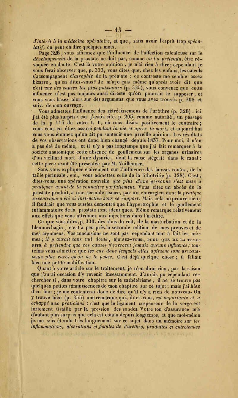 d'intérêt à la médecine opératoire, et que, sans avoir l'esprit trop spécu- latif, on peut en dire quelques mots. Page 326, vous affirmez que l'influence de l'affection calculeuse sur le développement de la prostate ne doit pas, comme on Va prétendu, êlrc ré- voquée en doute. C'est là voire opinion , je n'ai rien a dire; cependant je vous ferai observer que, p. 333, vous dites que, chez les enfans, les calculs s'accompagnent d'atrophie de la pres'ate : ce contraste me semble assez bizarre, qu'en dites-vous? Je m'are cois même qu'après avoir dit que c'est une des causes les plus puissantes (p. 325), vous convenez que celte influence n'est pas toujours aussi directe qu'on pourrait le supposer, et vous vous basez alors sur des argumens que vous avez trouvés p. 208 et suiv. de mon ouvrage. Vous admettez l'influence des rétrécissemens de l'urètbre (p. 326) : ici j'ai été plus surpris ; car j'avais cité, p. 205, comme autorité , un passage de la p. 116 de votre t. I, où vous disiez positivement le contraire; vous vous en étiez assuré pendant la vie et après la mort, et aujourd'hui vous vous étonnez qu'on ait pu soutenir une pareille opinion. Les résultats de vos observations ont donc bien changé depuis 1857. Pour moi, il n'en a pas été de même, et il n'y a pas longtemps que j'ai fait remarquer à la société anatomique cette absence de gonflement sur les organes urinaircs d'un vieillard mort d'une dysurie, dont la cause siégeait dans le canal : cette pièce avait élé présentée par M. Voillemier. Sans vous expliquer clairemeut sur l'influence des fausses routes , de la taille périnéale, etc., vous admetiez celle de la lithotritie (p. 328). C'est, dites-vous, une opération nouvelle que plus d'une personne s'est mise à pratiquer avant de la connaître parfaitement. Vous citez un abcès de la prostate produit, à une seconde séance, par un chirurgien dont la pratique excentrique a élé si instructive sous ce rapport. Mais cela ne prouve rien; il faudrait que vous eussiez démontré que l'hypertrophie et le gonflement inflammatoire de la prostate sont identiques. Même remarque relativement aux effets que vous attribuez aux injections dans l'uièthre. Ce que vous dites, p. 330. des abus du coït, de la masturbation et de la blennorrhagie , c'est à peu près,la seconde édition de mes preuves et de mes argumens. Vos conclusions ne sont pas cependant tout à fait les mê- mes ; il y aurait sans nul doute , ajoutez-vous , plus que de la témé- rité à prétendre que ces causes n'exercent jamais aucune influence; tou- tefois vous admettez que les eas' dans lesquels elles agissent sont évidem- ment plus rares qu'on ne le pense. C'est déjà quelque chose ; il fallait bien une petite mobificalion. Quant à votre article sur le traitement, je n'en dirai rien , par la raison que j'aurai occasion d'y revenir incessamment. J'aurais pu cependant re- chercher si, dans votre chapitre sur le cathétérisme , il ne se trouve pas quelques petites réminiscences de mon chapitre sur ce sujet ; mais j'ai hâte d'en finir ; je me contenterai donc de dire qu'il n'y a rien de nouveau. On y trouve bien (p. 355) une remarque qui, dites-vous, est importante et a échappé aux praticiens : c'est que le ligament suspenseur de la verge est fortement tiraillé par la pression des sondes. Votre ton d'assurance m'a d'autant plus surpris que cela est connu depuis longtemps, et que moi-même je me suis étendu très longuement sur ce sujet dans un mémoire sur tes inflammations, ulcérations et fistules de l'urèthre, produites et entretenues