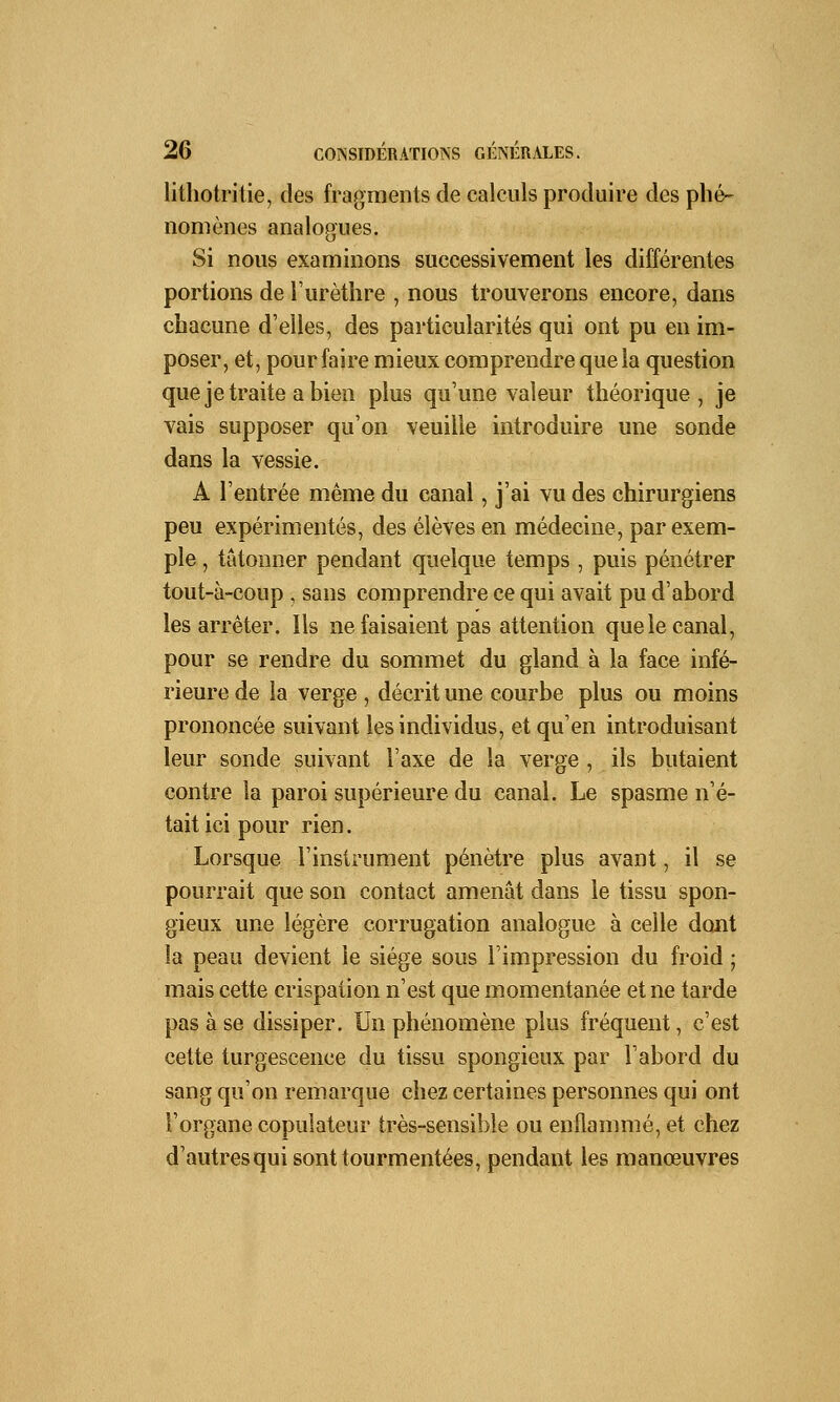 lithotritie, des fragments de calculs produire des phé- nomènes analogues. Si nous examinons successivement les différentes portions de l'urèthre , nous trouverons encore, dans chacune d'elles, des particularités qui ont pu en im- poser, et, pour faire mieux comprendre que la question que je traite a bien plus qu'une valeur théorique, je vais supposer qu'on veuille introduire une sonde dans la vessie. A l'entrée même du canal, j'ai vu des chirurgiens peu expérimentés, des élèves en médecine, par exem- ple , tâtonner pendant quelque temps , puis pénétrer tout-à-coup , sans comprendre ce qui avait pu d'abord les arrêter. Ils ne faisaient pas attention que le canal, pour se rendre du sommet du gland à la face infé- rieure de la verge , décrit une courbe plus ou moins prononcée suivant les individus, et qu'en introduisant leur sonde suivant l'axe de la verge , ils butaient contre la paroi supérieure du canal. Le spasme n'é- tait ici pour rien. Lorsque l'instrument pénètre plus avant, il se pourrait que son contact amenât dans le tissu spon- gieux une légère corrugation analogue à celle dont la peau devient le siège sous l'impression du froid ; mais cette crispation n'est que momentanée et ne tarde pas à se dissiper. Un phénomène plus fréquent, c'est cette turgescence du tissu spongieux par l'abord du sang qu'on remarque chez certaines personnes qui ont l'organe copulateur très-sensible ou enflammé, et chez d'autres qui sont tourmentées, pendant les manœuvres