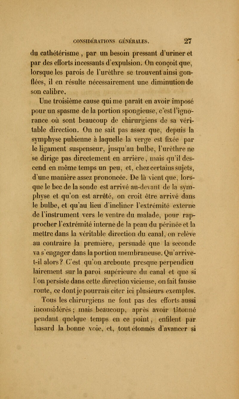 du cathétérisme , par un besoin pressant d'uriner et par des efforts incessants d'expulsion. On conçoit que, lorsque les parois de l'urèthre se trouvent ainsi gon- flées, il en résulte nécessairement une diminution de son calibre. Une troisième cause qui me paraît en avoir imposé pour un spasme de la portion spongieuse, crest l'igno- rance où sont beaucoup de chirurgiens de sa véri- table direction. On ne sait pas assez que, depuis la symphyse pubienne à laquelle la verge est fixée par le ligament suspenseur, jusqu'au bulbe, l'urèthre ne se dirige pas directement en arrière, mais qu'il des- cend en même temps un peu, et, chez certains sujets, d'une manière assez prononcée. De là vient que, lors- que le bec de la sonde est arrivé au-devant de la sym- physe et qu'on est arrêté, on croit être arrivé dans le bulbe, et qu'au lieu d'incliner l'extrémité externe de l'instrument vers le ventre du malade, pour rap- procher l'extrémité interne de la peau du périnée et la mettre dans la véritable direction du canal, on relève au contraire la première, persuadé que la seconde va s'engager dans la portion membraneuse. Qu'arrive- t-il alors? C'est qu'on arcboute presque perpendicu lairement sur la paroi supérieure du canal et que si l'on persiste dans cette direction vicieuse, on fait fausse route, ce dont je pourrais citer ici plusieurs exemples. Tous les chirurgiens ne font pas des efforts aussi inconsidérés ; mais beaucoup, après avoir tâtonné pendant quelque temps en ce point, enfilent par hasard la bonne voie, et, tout étonnés d'avancer si