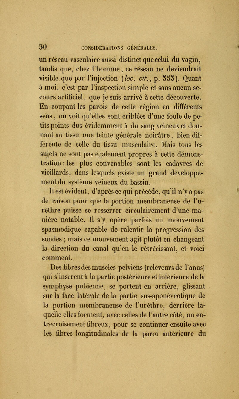 un réseau vasculaire aussi distinct que celui du vagin, tandis que, chez l'homme, ce réseau ne deviendrait visible que par l'injection (loc. cit., p. 555). Quant à moi, c'est par l'inspection simple et sans aucun se- cours artificiel, que je suis arrivé à cette découverte. En coupant les parois de cette région en différents sens , on voit qu'elles sont criblées d'une foule de pe- tits points dus évidemment à du sang veineux et don- nant au tissu une teinte générale noirâtre, bien dif- férente de celle du tissu musculaire. Mais tous les sujets ne sont pas également propres à cette démons- tration : les plus convenables sont les cadavres de vieillards, dans lesquels existe un grand développe- ment du système veineux du bassin. Il est évident, d'après ce qui précède, qu'il n'y a pas de raison pour que la portion membraneuse de l'u- rèthre puisse se resserrer circulairement d'une ma- nière notable. Il s'y opère parfois un mouvement spasmodique capable de ralentir la progression des sondes ; mais ce mouvement agit plutôt en changeant la direction du canal qu'en le rétrécissant, et voici comment. Des fibres des muscles pelviens (releveurs de l'anus) qui s'insèrent à la partie postérieure et inférieure de la symphyse pubienne, se portent en arrière, glissant sur la face latérale de la partie sus-aponévrotique de la portion membraneuse de l'urèthre, derrière la- quelle elles forment, avec celles de l'autre côté, un en- trecroisement fibreux, pour se continuer ensuite avec les fibres longitudinales de la paroi antérieure du