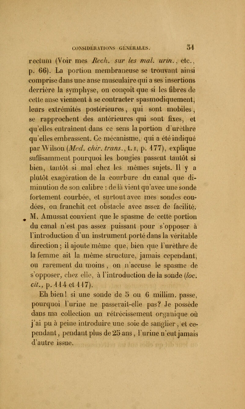 rectum (Voir mes Rech. sur les mal. urin., etc., p. 66). La portion membraneuse se trouvant ainsi comprise dans une anse musculaire qui a ses insertions derrière la symphyse, on conçoit que si les fibres de cette anse viennent à se contracter spasmodiquement, leurs extrémités postérieures, qui sont mobiles, se rapprochent des antérieures qui sont fixes, et qu'elles entraînent dans ce sens la portion d'urèthre qu'elles embrassent. Ce mécanisme, qui a été indiqué par Wilson (Med. chir. transit, i, p. -177), explique suffisamment pourquoi les bougies passent tantôt si bien, tantôt si mal chez les mêmes sujets. Il y a plutôt exagération de la courbure du canal que di- minution de son calibre : de là vient qu'avec une sonde fortement courbée, et surtout avec mes sondes cou- dées, on franchit cet obstacle avec assez de facilité. M. Amussat convient que le spasme de cette portion du canal n'est pas assez puissant pour s'opposer à l'introduction d'un instrument porté dans la véritable direction; il ajoute même que, bien que l'urèthre de la femme ait la même structure, jamais cependant, ou rarement du moins , on n'accuse le spasme de s'opposer, chez elle, à l'introduction de la sonde (loc. cit., p. MA et Ml). Eh bien! si une sonde de 5 ou 6 millim. passe, pourquoi l'urine ne passerait-elle pas? Je possède dans ma collection un rétrécissement organique où j'ai pu à peine introduire une soie de sanglier, et ce- pendant , pendant plus de 25 ans, l'urine n'eut jamais d'autre issue.