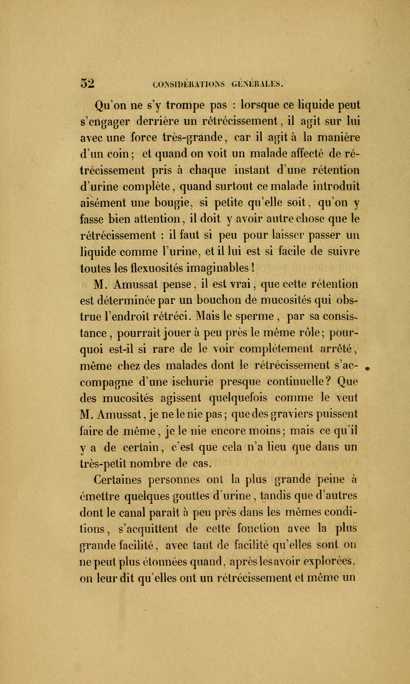 Qu'on ne s'y trompe pas : lorsque ce liquide peut s'engager derrière un rétrécissement, il agit sur lui avec une force très-grande, car il agit à la manière d'un coin ; et quand on voit un malade affecté de ré- trécissement pris à chaque instant d'une rétention d'urine complète, quand surtout ce malade introduit aisément une bougie, si petite qu'elle soit • qu'on y fasse bien attention, il doit y avoir autre chose que le rétrécissement : il faut si peu pour laisser passer un liquide comme l'urine, et il lui est si facile de suivre toutes les flexuosités imaginables ! M. Amussat pense, il est vrai, que cette rétention est déterminée par un bouchon de mucosités qui obs- true l'endroit rétréci. Mais le sperme , par sa consis- tance , pourrait jouer à peu près le même rôle; pour- quoi est-il si rare de le voir complètement arrêté, même chez des malades dont le rétrécissement s'ac- compagne d'une ischurie presque continuelle? Que des mucosités agissent quelquefois comme le veut M. Amussat, je ne le nie pas ; que des graviers puissent faire de même, je le nie encore moins; mais ce qu'il y a de certain, c'est que cela n'a lieu que dans un très-petit nombre de cas. Certaines personnes ont la plus grande peine à émettre quelques gouttes d'urine, tandis que d'autres dont le canal parait à peu près dans les mêmes condi- tions , s'acquittent de cette fonction avec la plus grande facilité, avec tant de facilité qu'elles sont on ne peut plus étonnées quand, après les avoir explorées, on leur dit qu'elles ont un rétrécissement et même un