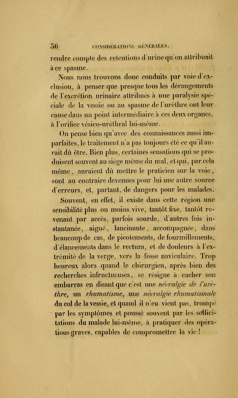 5(3 coissimiiUï'ioNs gi;>i:hali:s. rendre compte des rétentions d'urine qu'on attribuait à ce spasme. Nous nous trouvons donc conduits par voie d'ex- clusion, à penser que presque tous les dérangements de l'excrétion urinaire attribués à une paralysie spé- ciale de la vessie ou au spasme de l'urèthre ont leur cause dans un point intermédiaire à ces deux organes, à l'orifice vésico-uréthral lui-même. On pense bien qu'avec des connaissances aussi im- parfaites, le traitement n'a pas toujours été ce qu'il au- rait dû être. Bien plus, certaines sensations qui se pro- duisent souvent au siège même du mal, et qui, par cela même, auraient du mettre le praticien sur la voie, sont au contraire devenues pour lui une autre source d'erreurs, et, partant, de dangers pour les malades. Souvent, en effet, il existe dans cette région une sensibilité plus ou moins vive, tantôt fixe, tantôt re- venant par accès, parfois sourde, d'autres fois in- stantanée, aiguë, lancinante, accompagnée, dans beaucoup de cas, de picotements, de fourmillements, d'élancements dans le rectum, et de douleurs à l'ex- trémité de la verge, vers la fosse naviculaire. Trop heureux alors quand le chirurgien, après bien des recherches infructueuses, se résigne à cacher son embarras en disant que c'est une névralgie de l'urè- thre, un rhumatisme, une névralgie rhumatismale du col de la vessie, et quand il n'en vient pas, trompé par les symptômes et poussé souvent par les sollici- tations du malade lui-même, à pratiquer des opéra- tions graves, capables de compromettre la vie !