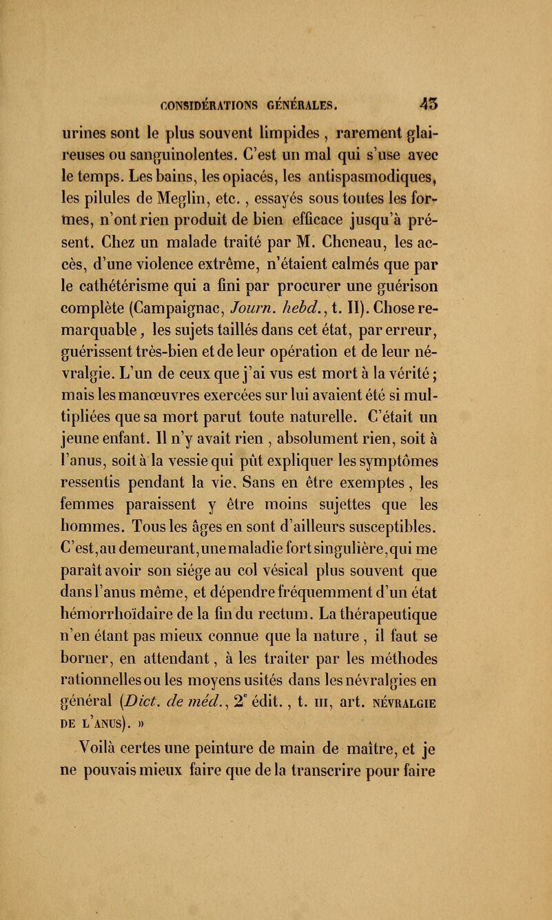 urines sont le plus souvent limpides , rarement glai- reuses ou sanguinolentes. C'est un mal qui s'use avec le temps. Les bains, les opiacés, les antispasmodiques, les pilules de Meglin, etc., essayés sous toutes les for- mes, n'ont rien produit de bien efficace jusqu'à pré- sent. Chez un malade traité par M. Chcneau, les ac- cès, d'une violence extrême, n'étaient calmés que par le cathétérisme qui a fini par procurer une guérison complète (Campaignac, Journ. hebd.,t. II). Chose re- marquable , les sujets taillés dans cet état, par erreur, guérissent très-bien et de leur opération et de leur né- vralgie. L'un de ceux que j'ai vus est mort à la vérité ; mais les manœuvres exercées sur lui avaient été si mul- tipliées que sa mort parut toute naturelle. C'était un jeune enfant. Il n'y avait rien , absolument rien, soit à l'anus, soit à la vessie qui pût expliquer les symptômes ressentis pendant la vie. Sans en être exemptes, les femmes paraissent y être moins sujettes que les hommes. Tous les âges en sont d'ailleurs susceptibles. C'est,au demeurant,unemaladie fort singulière,qui me paraît avoir son siège au col vésical plus souvent que dans l'anus même, et dépendre fréquemment d'un état hémorrhoïdaire de la fin du rectum. La thérapeutique n'en étant pas mieux connue que la nature , il faut se borner, en attendant, à les traiter par les méthodes rationnelles ou les moyens usités dans les névralgies en général {Dict. de méd., 2e édit., t. m, art. névralgie DE L'ANUS). » Voilà certes une peinture de main de maître, et je ne pouvais mieux faire que de la transcrire pour faire