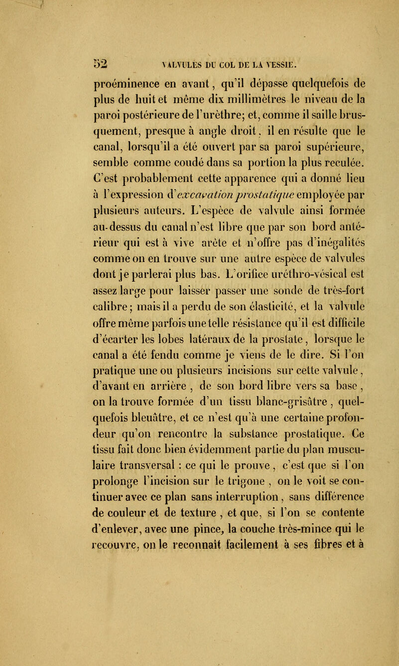 proéminence en avant, qu'il dépasse quelquefois de plus de huit et môme dix millimètres le niveau de la paroi postérieure de l'urèthre; et, comme il saille brus- quement, presque à angle droit, il en résulte que le canal, lorsqu'il a été ouvert par sa paroi supérieure, semble comme coudé dans sa portion la plus reculée. C'est probablement cette apparence qui a donné lieu à l'expression d''excavationprostatique employée par plusieurs auteurs. L'espèce de valvule ainsi formée au-dessus du canal n'est libre que par son bord anté- rieur qui est à vive arête et n'offre pas d'inégalités comme on en trouve sur une autre espèce de valvules dont je parlerai plus bas. L'orifice uréthro-vésical est assez large pour laisser passer une sonde de très-fort calibre; mais il a perdu de son élasticité, et la valvule offre même parfois une telle résistance qu'il est difficile d'écarter les lobes latéraux de la prostate, lorsque le canal a été fendu comme je viens de le dire. Si l'on pratique une ou plusieurs incisions sur cette valvule, d'avant en arrière , de son bord libre vers sa base , on la trouve formée d'un tissu blanc-grisâtre , quel- quefois bleuâtre, et ce n'est qu'à une certaine profon- deur qu'on rencontre la substance prostatique. Ce tissu fait donc bien évidemment partie du plan muscu- laire transversal : ce qui le prouve , c'est que si Ton prolonge l'incision sur le trigone , on le voit se con- tinuer avec ce plan sans interruption, sans différence de couleur et de texture , et que, si l'on se contente d'enlever, avec une pince, la couche très-mince qui le recouvre, on le reconnaît facilement à ses fibres et à