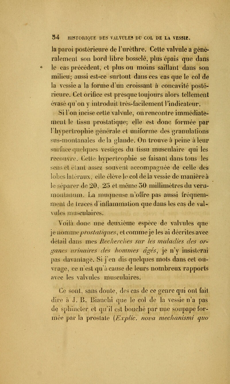 la paroi postérieure de l'urèthre. Celte valvule a géné- ralement son bord libre bosselé, plus épais que dans le cas précédent, et plus ou moins saillant dans son milieu; aussi est-ce surtout dans ces cas que le col de la vessie a la forme d'un croissant à concavité posté- rieure. Cet orifice est presque toujours alors tellement évasé qu'on y introduit très-facilement l'indicateur. Si l'on incise cette valvule, on rencontre immédiate- ment le tissu prostatique; elle est donc formée par l'hypertrophie générale et uniforme des granulations sus-montanales de la glande. On trouve à peine à leur surface quelques vestiges du tissu musculaire qui les recouvre. Cette hypertrophie se faisant dans tous les sens et étant assez souvent accompagnée de celle des lobes latéraux, elle élève le col de la vessie de manière à le séparer de 20, 25 et môme 50 millimètres du veru- montanum. La muqueuse n'offre pas aussi fréquem- ment de traces d'inflammation que dans les cas de val- vules musculaires. Voilà donc une deuxième espèce de valvules que je nomme pjvstatiques, et comme je les ai décrites avec détail dans mes Recherches sur les maladies des or- ganes urinaires des hommes âgés, je n'y insisterai pas davantage. Si j'en dis quelques mots dans cet ou- vrage, ce n'est qu'à cause de leurs nombreux rapports avec les valvules musculaires. Ce sont, sans doute, des cas de ce genre qui ont fait dire à J. B. Bianchi que le col de la vessie n'a pas de sphincter et qu'il est bouché par une soupape for- mée par la prostate [Êxplic. nova mechanismi quo