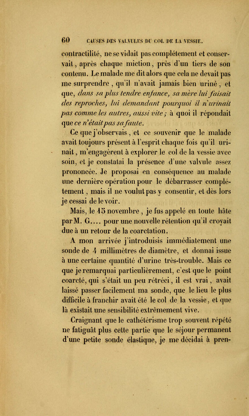 contractilité, ne se viciait pas complètement et conser- vait , après chaque miction, près d'un tiers de son contenu. Le malade me dit alors que cela ne devait pas me surprendre , qu'il n'avait jamais bien uriné , et que, clans sa plus tendre enfance, sa mère lui faisait des reproches, lui demandant pourquoi il n urinait pas comme les autres, aussi vite ; à quoi il répondait que ce n'était pas sa faute. Ce que j'observais , et ce souvenir que le malade avait toujours présent à l'esprit chaque fois qu'il uri- nait , m'engagèrent à explorer le col de la vessie avec soin, et je constatai la présence d'une valvule assez prononcée. Je proposai en conséquence au malade une dernière opération pour le débarrasser complè- tement , mais il ne voulut pas y consentir, et dès lors je cessai de le voir. Mais, le \ 5 novembre , je fus appelé en toute hâte parM. G pour une nouvelle rétention qu'il croyait due à un retour de la coarctation. A mon arrivée j'introduisis immédiatement une sonde de 4 millimètres de diamètre, et donnai issue à une certaine quantité d'urine très-trouble. Mais ce que je remarquai particulièrement, c'est que le point coarcté, qui s'était un peu rétréci, il est vrai, avait laissé passer facilement ma sonde, que le lieu le plus difficile à franchir avait été le col de la vessie, et que là existait une sensibilité extrêmement vive. Craignant que le cathétérisme trop souvent répété ne fatiguât plus cette partie que le séjour permanent d'une petite sonde élastique, je me décidai à pren-