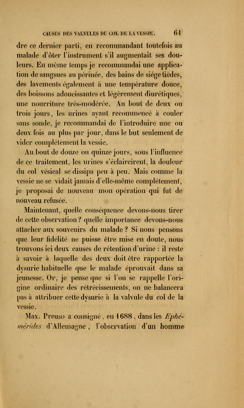 dre ec dernier parti, en recommandant toutefois au malade d'ôter l'instrument s'il augmentait ses dou- leurs. En même temps je recommandai une applica- tion de sangsues au périnée, des bains de siège tièdes, des lavements également à une température douce, des boissons adoucissantes et légèrement diurétiques, une nourriture très-modérée. Au bout de deux ou trois jours, les urines ayant recommencé à couler sans sonde, je recommandai de l'introduire une ou deux fois au plus par jour, dans le but seulement de vider complètement la vessie. Au bout de douze ou quinze jours, sous l'influence de ce traitement, les urines s'éclaircirent, la douleur du col vésical se dissipa peu à peu. Mais comme la vessie ne se vidait jamais d'elle-même complètement, je proposai de nouveau mon opération qui fut de nouveau refusée. Maintenant, quelle conséquence devons-nous tirer de cette observation ? quelle importance devons-nous attacber aux souvenirs du malade ? Si nous pensons que leur fidélité ne puisse être mise en doute, nous trouvons ici deux causes de rétention d'urine : il reste à savoir à laquelle des deux doit être rapportée la dysurie habituelle que le malade éprouvait dans sa jeunesse. Or, je pense que si l'on se rappelle l'ori- gine ordinaire des rétrécissements, on ne balancera pas à attribuer cette dysurie à la valvule du col de la vessie. Max. Preuso a consigné , en 1688 , dans les Ephc- mêrides d'Allemagne , l'observation d'un homme