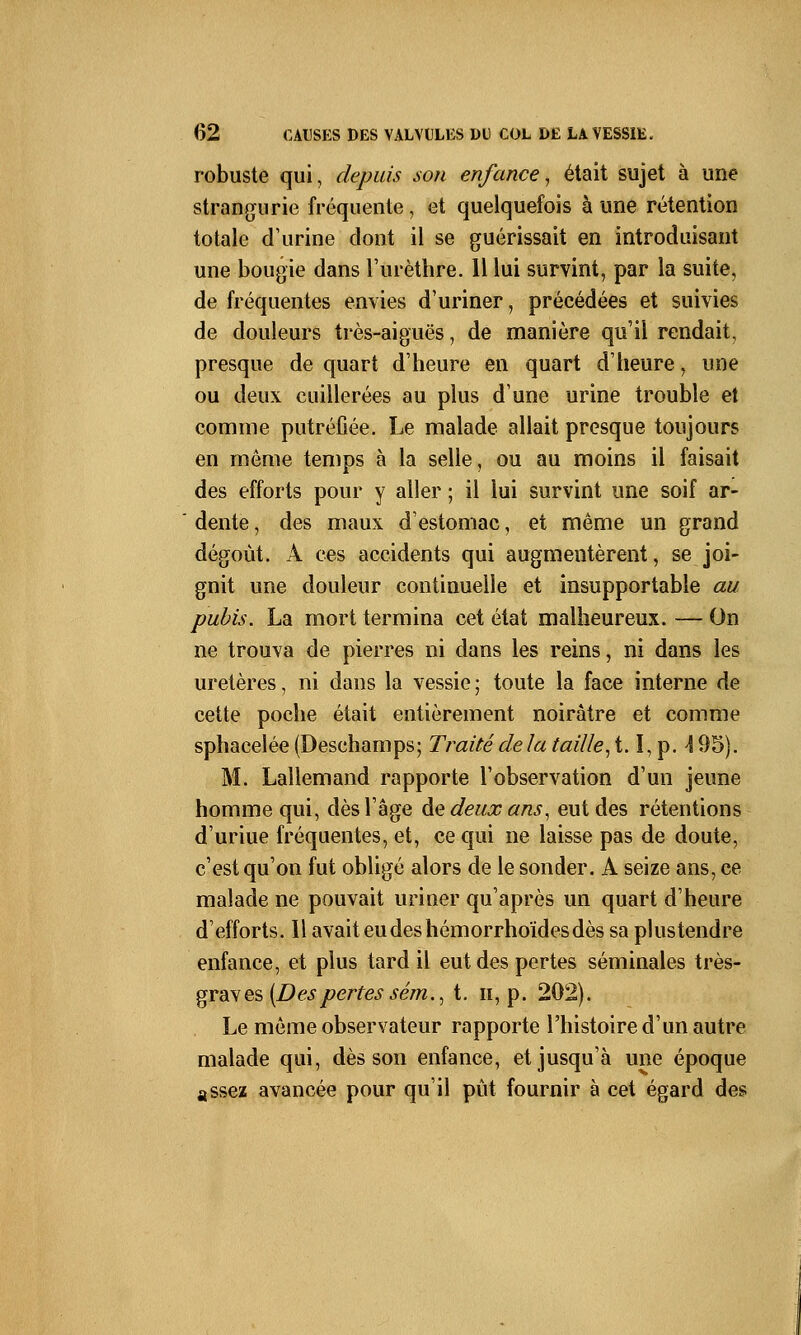 robuste qui, depuis son enfance, était sujet à une strangurie fréquente, et quelquefois à une rétention totale d'urine dont il se guérissait en introduisant une bougie dans l'urèthre. 11 lui survint, par la suite, de fréquentes envies d'uriner, précédées et suivies de douleurs très-aiguës, de manière qu'il rendait, presque de quart d'heure en quart d'heure, une ou deux cuillerées au plus d'une urine trouble et comme putréfiée. Le malade allait presque toujours en même temps à la selle, ou au moins il faisait des efforts pour y aller ; il lui survint une soif ar- dente , des maux d'estomac, et même un grand dégoût. A ces accidents qui augmentèrent, se joi- gnit une douleur continuelle et insupportable au pubis. La mort termina cet état malheureux. — On ne trouva de pierres ni dans les reins, ni dans les uretères, ni dans la vessie ; toute la face interne de cette poche était entièrement noirâtre et comme sphacelée (Deschamps; Traité de la taille, 1.1, p. \ 95). M. Lallemand rapporte l'observation d'un jeune homme qui, dès 1 âge de deux ans, eut des rétentions d'uriue fréquentes, et, ce qui ne laisse pas de doute, c'est qu'on fut obligé alors de le sonder. A seize ans, ce malade ne pouvait uriner qu'après un quart d'heure d'efforts. Il avait eudeshémorrhoïdesdès sa plus tendre enfance, et plus tard il eut des pertes séminales très- graves {Des pertes sém., t. h, p. 202). Le même observateur rapporte l'histoire d'un autre malade qui, dès son enfance, et jusqu'à une époque assez avancée pour qu'il pût fournir à cet égard des