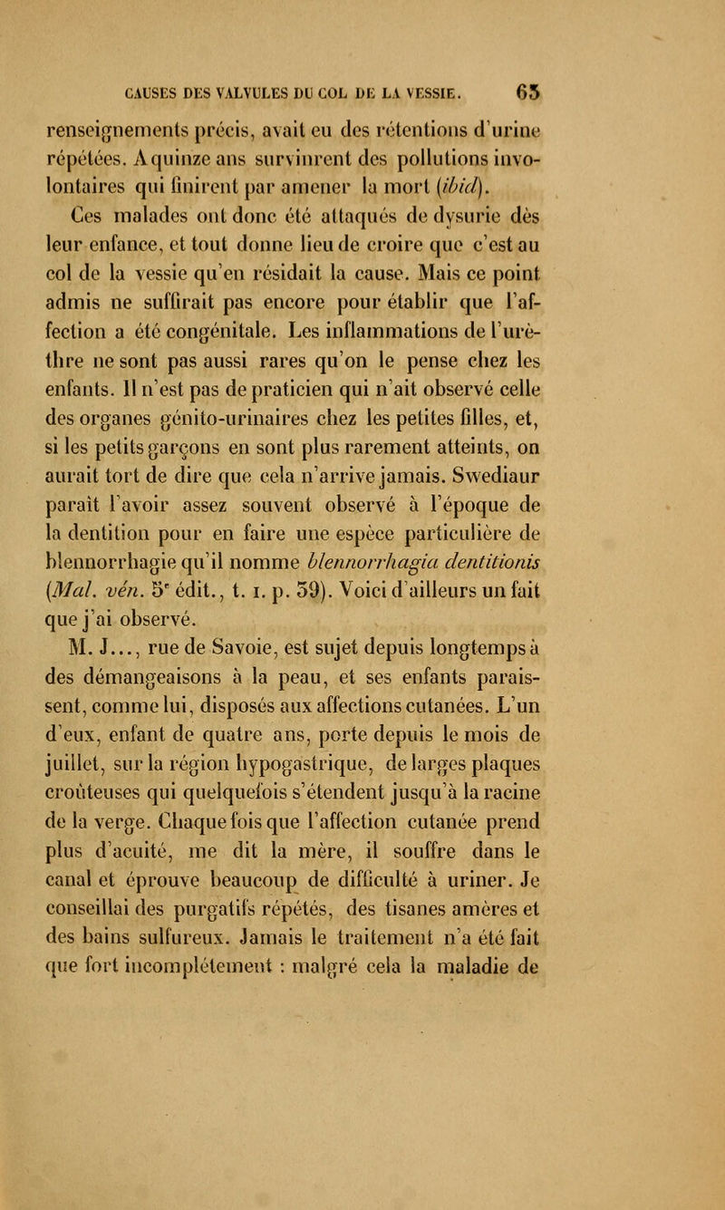 renseignements précis, avait eu des rétentions d'urine répétées. À quinze ans survinrent des pollutions invo- lontaires qui finirent par amener la mort (ibicl). Ces malades ont donc été attaqués de dysurie dès leur enfance, et tout donne lieu de croire que c'est au col de la vessie qu'en résidait la cause. Mais ce point admis ne suffirait pas encore pour établir que l'af- fection a été congénitale. Les inflammations de l'urè- thre ne sont pas aussi rares qu'on le pense chez les enfants. 11 n'est pas de praticien qui n'ait observé celle des organes génito-urinaires chez les petites filles, et, si les petits garçons en sont plus rarement atteints, on aurait tort de dire que cela n'arrive jamais. Swediaur parait l'avoir assez souvent observé à l'époque de la dentition pour en faire une espèce particulière de blennorrhagie qu'il nomme blennorrhagia dentitionis [Mal. vén. 5e édit., t. i. p. 59). Voici d'ailleurs un fait que j'ai observé. M. J..., rue de Savoie, est sujet depuis longtemps à des démangeaisons à la peau, et ses enfants parais- sent, comme lui, disposés aux affections cutanées. L'un d'eux, enfant de quatre ans, porte depuis le mois de juillet, sur la région hypogastrique, de larges plaques croùteuses qui quelquefois s'étendent jusqu'à la racine de la verge. Chaque fois que l'affection cutanée prend plus d'acuité, me dit la mère, il souffre dans le canal et éprouve beaucoup de difficulté à uriner. Je conseillai des purgatifs répétés, des tisanes amères et des bains sulfureux. Jamais le traitement n'a été fait que fort incomplètement : malgré cela la maladie de