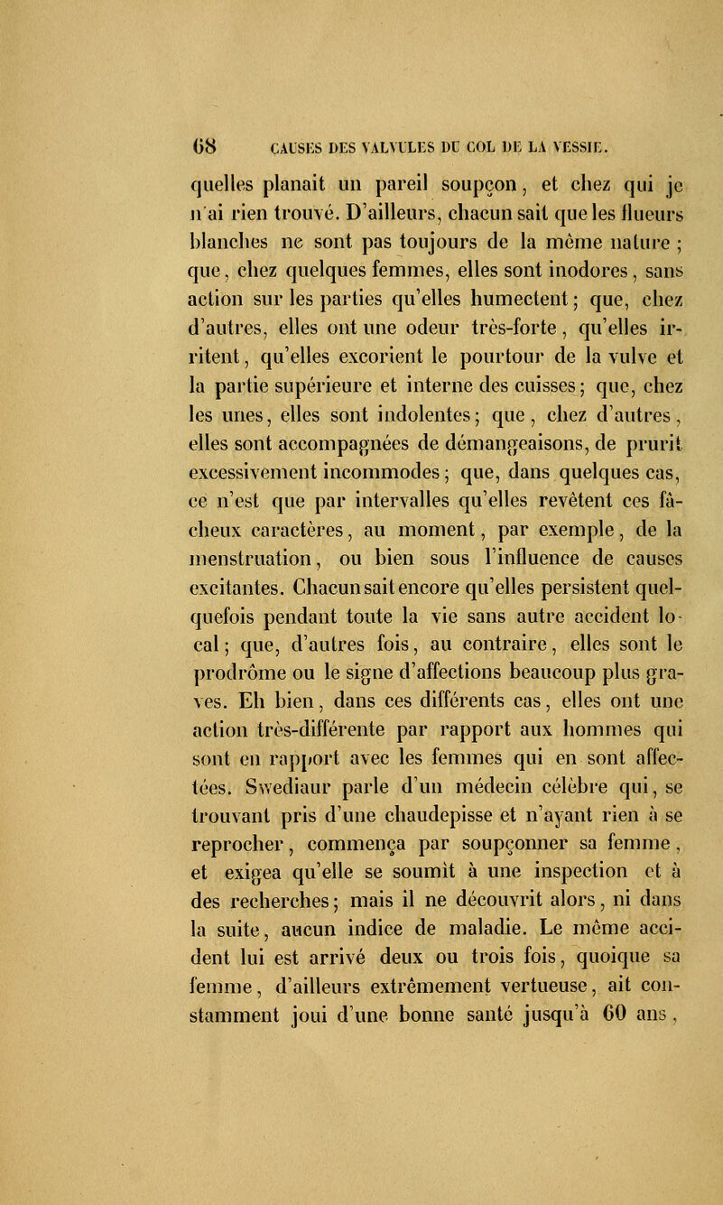 quelles planait un pareil soupçon, et chez qui je n'ai rien trouvé. D'ailleurs, chacun sait que les tlueurs blanches ne sont pas toujours de la môme nature ; que, chez quelques femmes, elles sont inodores, sans action sur les parties qu'elles humectent ; que, chez d'autres, elles ont une odeur très-forte, qu'elles ir- ritent , qu'elles excorient le pourtour de la vulve et la partie supérieure et interne des cuisses; que, chez les unes, elles sont indolentes; que, chez d'autres, elles sont accompagnées de démangeaisons, de prurit excessivement incommodes ; que, dans quelques cas, ce n'est que par intervalles qu'elles revêtent ces fâ- cheux caractères, au moment, par exemple, de la menstruation, ou bien sous l'influence de causes excitantes. Chacun sait encore qu'elles persistent quel- quefois pendant toute la vie sans autre accident lo- cal ; que, d'autres fois, au contraire, elles sont le prodrome ou le signe d'affections beaucoup plus gra- ves. Eh bien, dans ces différents cas, elles ont une action très-différente par rapport aux hommes qui sont en rapport avec les femmes qui en sont affec- tées. Swediaur parle d'un médecin célèbre qui, se trouvant pris d'une chaudepisse et n'ayant rien à se reprocher, commença par soupçonner sa femme, et exigea qu'elle se soumit à une inspection et à des recherches ; mais il ne découvrit alors, ni dans la suite, aucun indice de maladie. Le même acci- dent lui est arrivé deux ou trois fois, quoique sa femme, d'ailleurs extrêmement vertueuse, ait con- stamment joui d'une bonne santé jusqu'à 60 ans ,