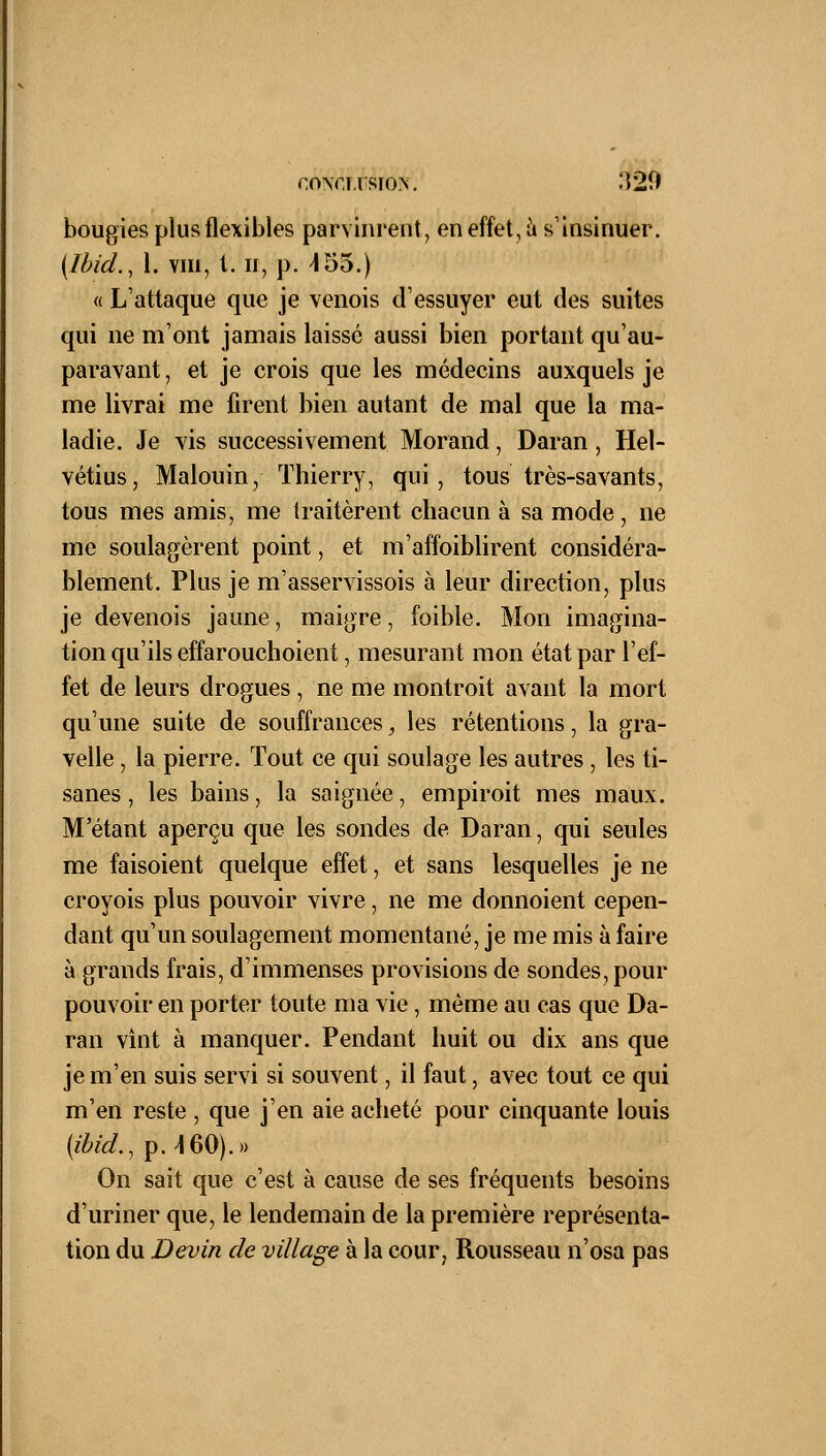 r,o\f,T.rsio>. 'Î20 bougies plus flexibles parvinrent, en effet, à s'insinuer. (Ibid., 1. vm, l. ii, p. ^155.) « L'attaque que je venois d'essuyer eut des suites qui ne m'ont jamais laissé aussi bien portant qu'au- paravant , et je crois que les médecins auxquels je me livrai me firent bien autant de mal que la ma- ladie. Je vis successivement Morand, Daran, Hel- vétius, Malouin, Thierry, qui, tous très-savants, tous mes amis, me traitèrent chacun à sa mode , ne me soulagèrent point, et m'affoiblirent considéra- blement. Plus je m'asservissois à leur direction, plus je devenois jaune, maigre, foible. Mon imagina- tion qu'ils effarouchoient, mesurant mon état par l'ef- fet de leurs drogues, ne me montroit avant la mort qu'une suite de souffrances, les rétentions, la gra- velle, la pierre. Tout ce qui soulage les autres, les ti- sanes , les bains, la saignée, empiroit mes maux. M'étant aperçu que les sondes de Daran, qui seules me faisoient quelque effet, et sans lesquelles je ne croyois plus pouvoir vivre, ne me donnoient cepen- dant qu'un soulagement momentané, je me mis à faire à grands frais, d'immenses provisions de sondes, pour pouvoir en porter toute ma vie, même au cas que Da- ran vînt à manquer. Pendant huit ou dix ans que je m'en suis servi si souvent, il faut, avec tout ce qui m'en reste , que j'en aie acheté pour cinquante louis {ibid., p. -160).» On sait que c'est à cause de ses fréquents besoins d'uriner que, le lendemain de la première représenta- tion du Devin de village à la cour, Rousseau n'osa pas