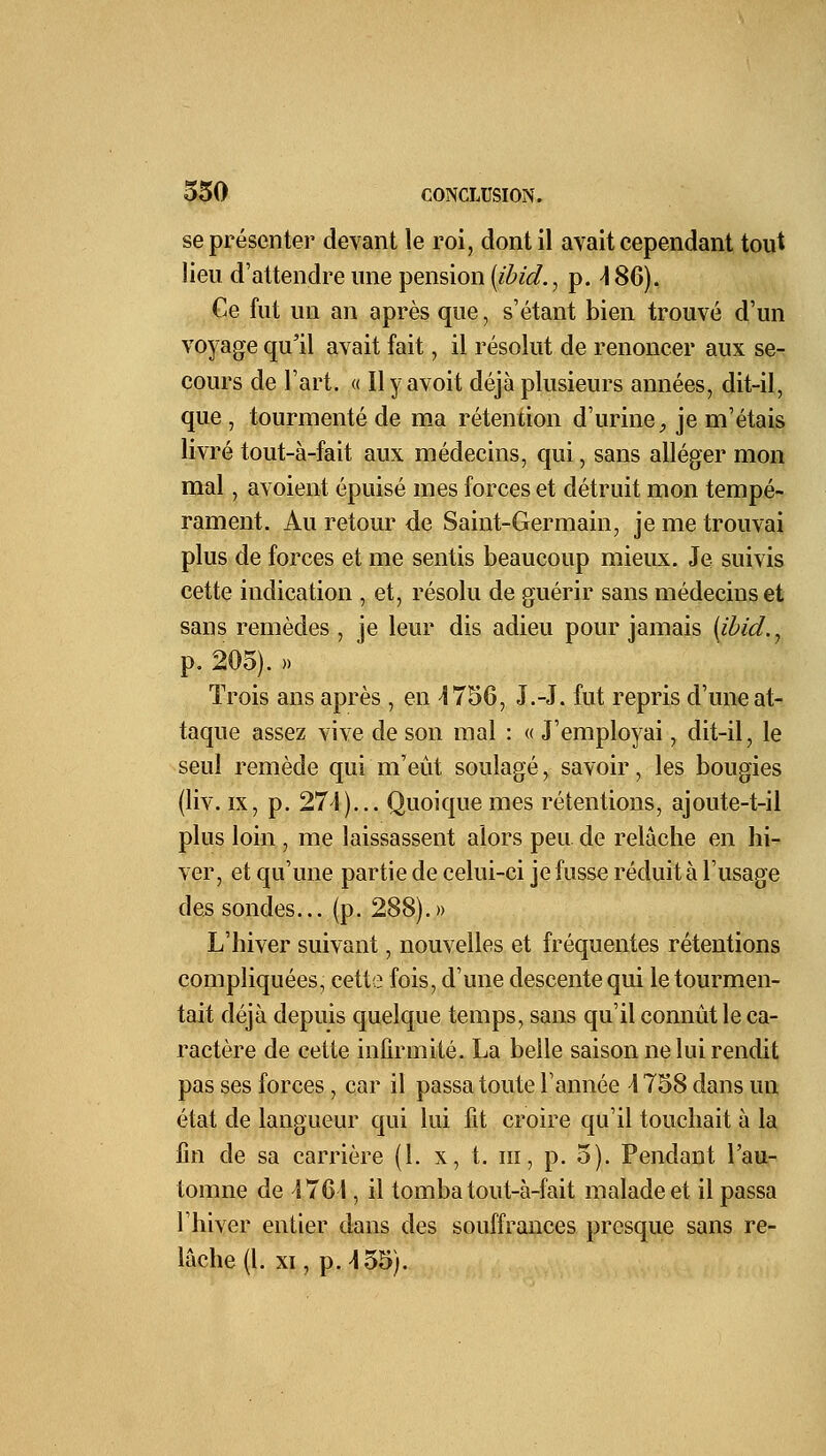 se présenter devant le roi, dont il avait cependant tout lieu d'attendre une pension (ibid., p. \ 86). Ge fut un an après que, s'étant bien trouvé d'un voyage qu'il avait fait, il résolut de renoncer aux se- cours de l'art. « Ilyavoit déjà plusieurs années, dit-il, que , tourmenté de ma rétention d'urine, je m'étais livré tout-à-fait aux médecins, qui, sans alléger mon mal, avoient épuisé mes forces et détruit mon tempé- rament. Au retour de Saint-Germain, je me trouvai plus de forces et me sentis beaucoup mieux. Je suivis cette indication , et, résolu de guérir sans médecins et sans remèdes , je leur dis adieu pour jamais (ibid., p. 205). » Trois ans après , en 1756, J.-J. fut repris d'une at- taque assez vive de son mal : « J'employai, dit-il, le seul remède qui m'eût soulagé, savoir, les bougies (liv. ix, p. 274)... Quoique mes rétentions, ajoute-t-il plus loin , me laissassent alors peu. de relâche en hi- ver, et qu'une partie de celui-ci je fusse réduit à l'usage des sondes... (p. 288).» L'hiver suivant, nouvelles et fréquentes rétentions compliquées, cette fois, d'une descente qui le tourmen- tait déjà depuis quelque temps, sans qu'il connût le ca- ractère de cette infirmité. La belle saison ne lui rendit pas ses forces, car il passa toute l'année A 758 dans un état de langueur qui lui lit croire qu'il touchait à la fin de sa carrière (1. x, t. m, p. 5). Pendant l'au- tomne de 4761, il tomba tout-à-fait malade et il passa l'hiver entier dans des souffrances presque sans re- lâche (l. xi, p. 155).